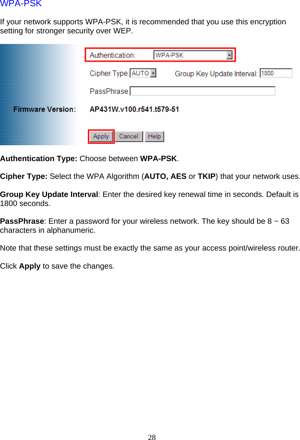 28 WPA-PSK  If your network supports WPA-PSK, it is recommended that you use this encryption setting for stronger security over WEP.    Authentication Type: Choose between WPA-PSK.  Cipher Type: Select the WPA Algorithm (AUTO, AES or TKIP) that your network uses.  Group Key Update Interval: Enter the desired key renewal time in seconds. Default is 1800 seconds.  PassPhrase: Enter a password for your wireless network. The key should be 8 ~ 63 characters in alphanumeric.  Note that these settings must be exactly the same as your access point/wireless router.  Click Apply to save the changes.               