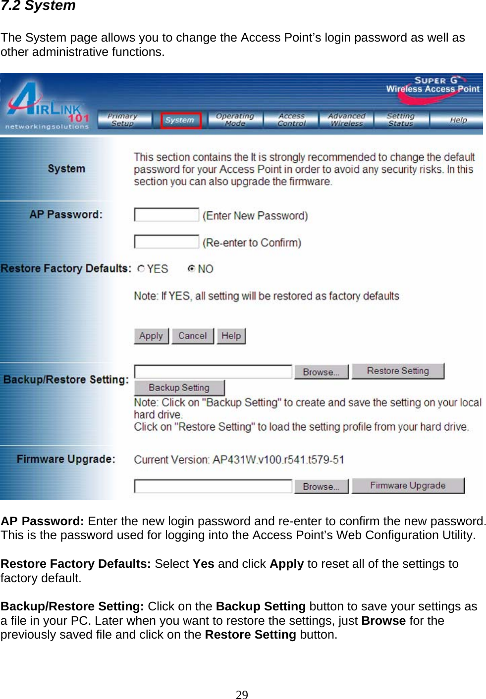 29 7.2 System  The System page allows you to change the Access Point’s login password as well as other administrative functions.    AP Password: Enter the new login password and re-enter to confirm the new password. This is the password used for logging into the Access Point’s Web Configuration Utility.  Restore Factory Defaults: Select Yes and click Apply to reset all of the settings to factory default.  Backup/Restore Setting: Click on the Backup Setting button to save your settings as a file in your PC. Later when you want to restore the settings, just Browse for the previously saved file and click on the Restore Setting button.  