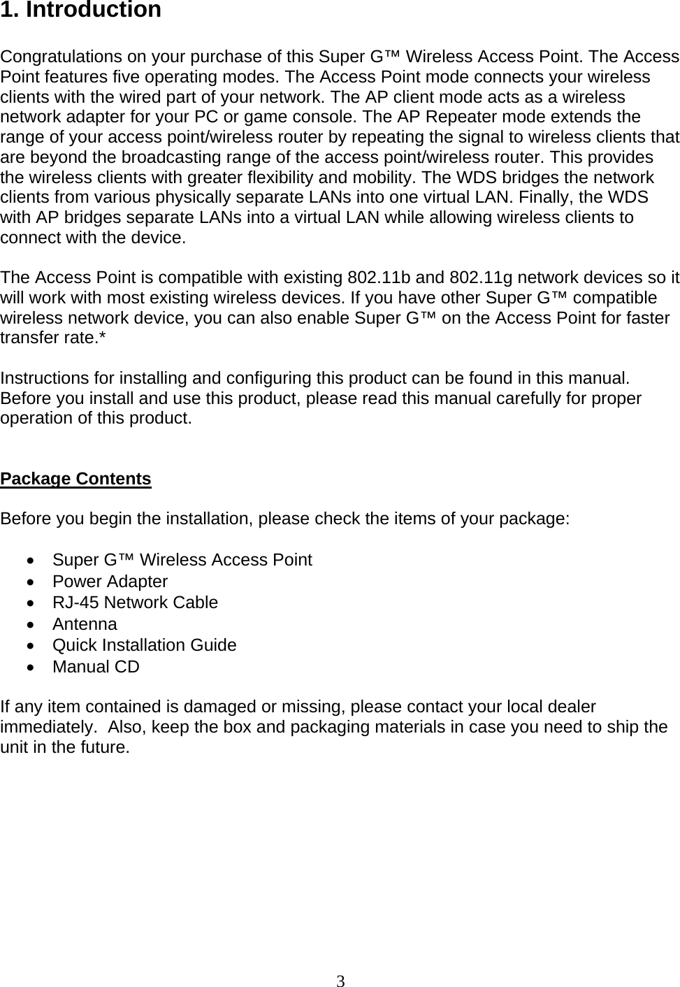 3 1. Introduction  Congratulations on your purchase of this Super G™ Wireless Access Point. The Access Point features five operating modes. The Access Point mode connects your wireless clients with the wired part of your network. The AP client mode acts as a wireless network adapter for your PC or game console. The AP Repeater mode extends the range of your access point/wireless router by repeating the signal to wireless clients that are beyond the broadcasting range of the access point/wireless router. This provides the wireless clients with greater flexibility and mobility. The WDS bridges the network clients from various physically separate LANs into one virtual LAN. Finally, the WDS with AP bridges separate LANs into a virtual LAN while allowing wireless clients to connect with the device.  The Access Point is compatible with existing 802.11b and 802.11g network devices so it will work with most existing wireless devices. If you have other Super G™ compatible wireless network device, you can also enable Super G™ on the Access Point for faster transfer rate.*  Instructions for installing and configuring this product can be found in this manual. Before you install and use this product, please read this manual carefully for proper operation of this product.   Package Contents  Before you begin the installation, please check the items of your package:  •  Super G™ Wireless Access Point • Power Adapter •  RJ-45 Network Cable • Antenna •  Quick Installation Guide • Manual CD  If any item contained is damaged or missing, please contact your local dealer immediately.  Also, keep the box and packaging materials in case you need to ship the unit in the future.         