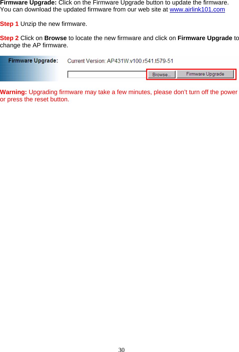 30 Firmware Upgrade: Click on the Firmware Upgrade button to update the firmware. You can download the updated firmware from our web site at www.airlink101.com  Step 1 Unzip the new firmware.  Step 2 Click on Browse to locate the new firmware and click on Firmware Upgrade to change the AP firmware.    Warning: Upgrading firmware may take a few minutes, please don’t turn off the power or press the reset button.                              