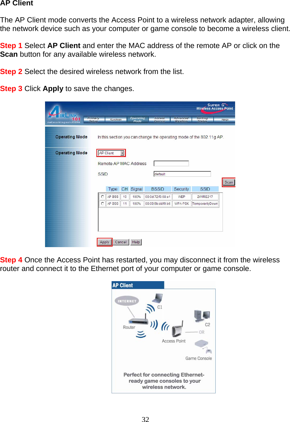 32 AP Client  The AP Client mode converts the Access Point to a wireless network adapter, allowing the network device such as your computer or game console to become a wireless client.  Step 1 Select AP Client and enter the MAC address of the remote AP or click on the Scan button for any available wireless network.  Step 2 Select the desired wireless network from the list.  Step 3 Click Apply to save the changes.    Step 4 Once the Access Point has restarted, you may disconnect it from the wireless router and connect it to the Ethernet port of your computer or game console.   