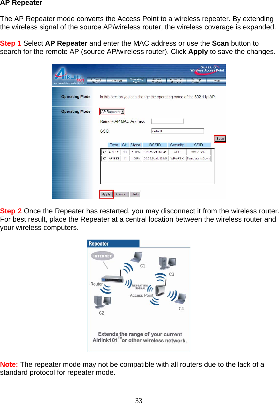 33 AP Repeater  The AP Repeater mode converts the Access Point to a wireless repeater. By extending the wireless signal of the source AP/wireless router, the wireless coverage is expanded.  Step 1 Select AP Repeater and enter the MAC address or use the Scan button to search for the remote AP (source AP/wireless router). Click Apply to save the changes.     Step 2 Once the Repeater has restarted, you may disconnect it from the wireless router. For best result, place the Repeater at a central location between the wireless router and your wireless computers.    Note: The repeater mode may not be compatible with all routers due to the lack of a standard protocol for repeater mode. 