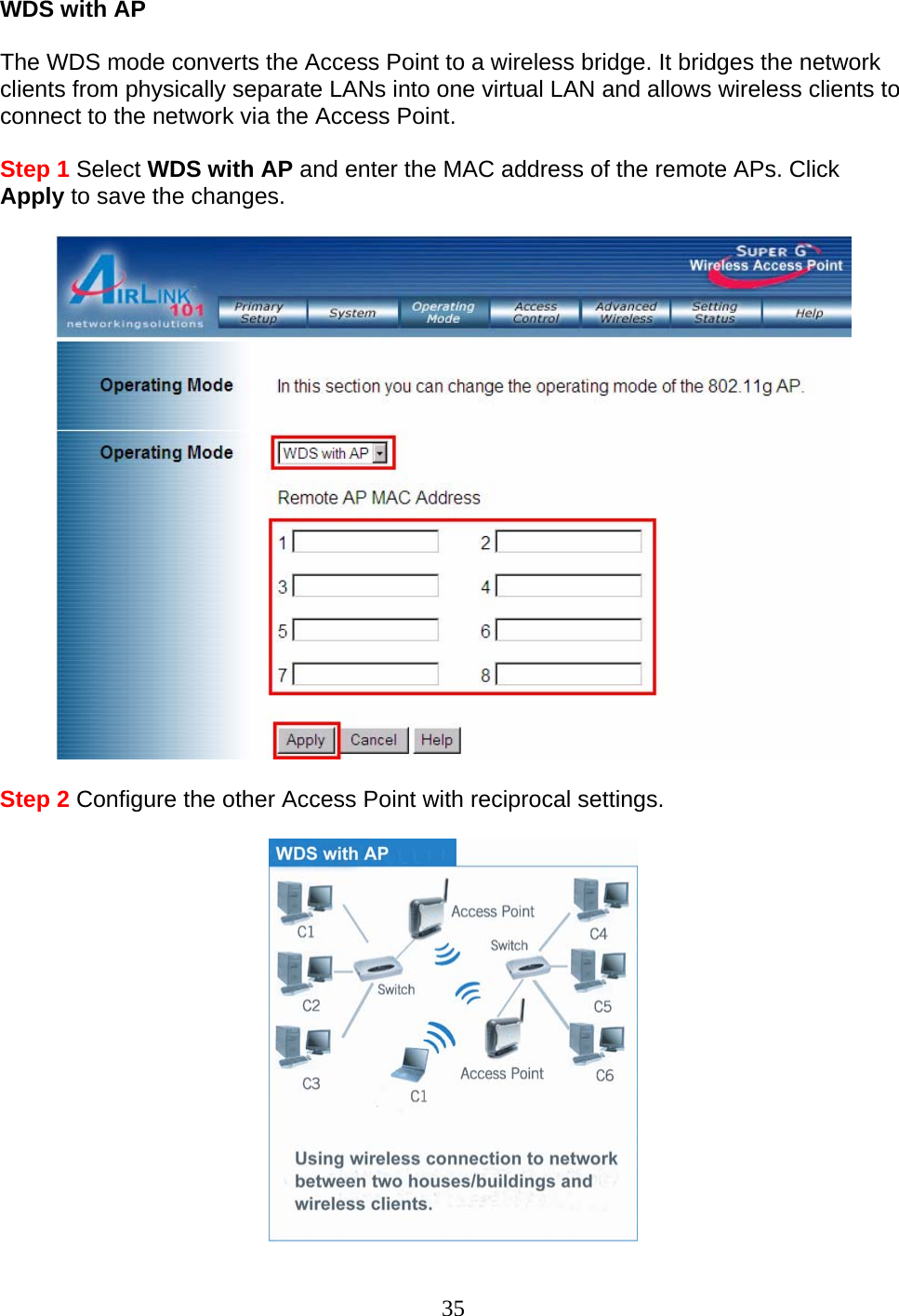 35 WDS with AP   The WDS mode converts the Access Point to a wireless bridge. It bridges the network clients from physically separate LANs into one virtual LAN and allows wireless clients to connect to the network via the Access Point.   Step 1 Select WDS with AP and enter the MAC address of the remote APs. Click Apply to save the changes.    Step 2 Configure the other Access Point with reciprocal settings.   