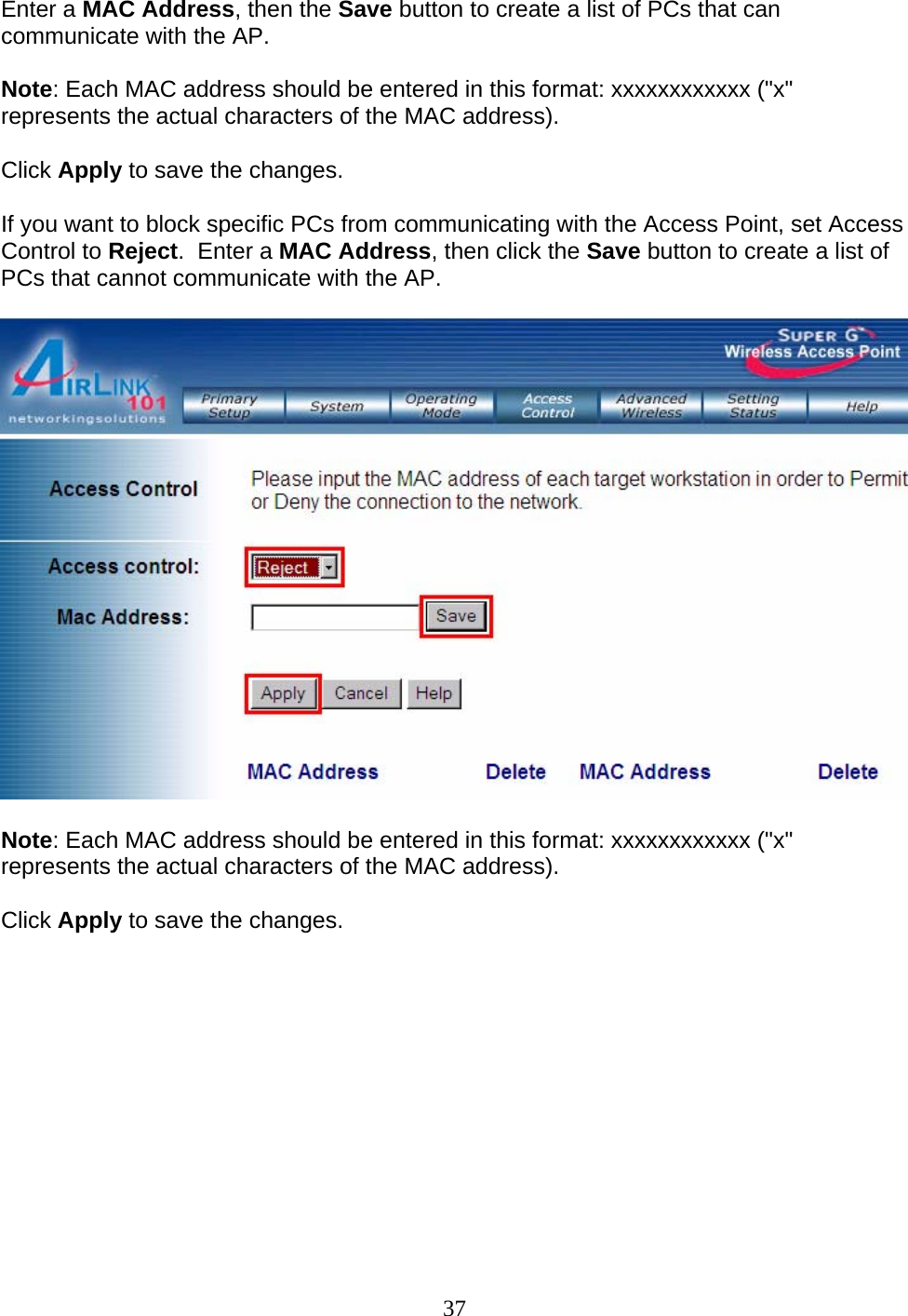 37 Enter a MAC Address, then the Save button to create a list of PCs that can communicate with the AP.  Note: Each MAC address should be entered in this format: xxxxxxxxxxxx (&quot;x&quot; represents the actual characters of the MAC address). Click Apply to save the changes. If you want to block specific PCs from communicating with the Access Point, set Access Control to Reject.  Enter a MAC Address, then click the Save button to create a list of PCs that cannot communicate with the AP.   Note: Each MAC address should be entered in this format: xxxxxxxxxxxx (&quot;x&quot; represents the actual characters of the MAC address). Click Apply to save the changes.      