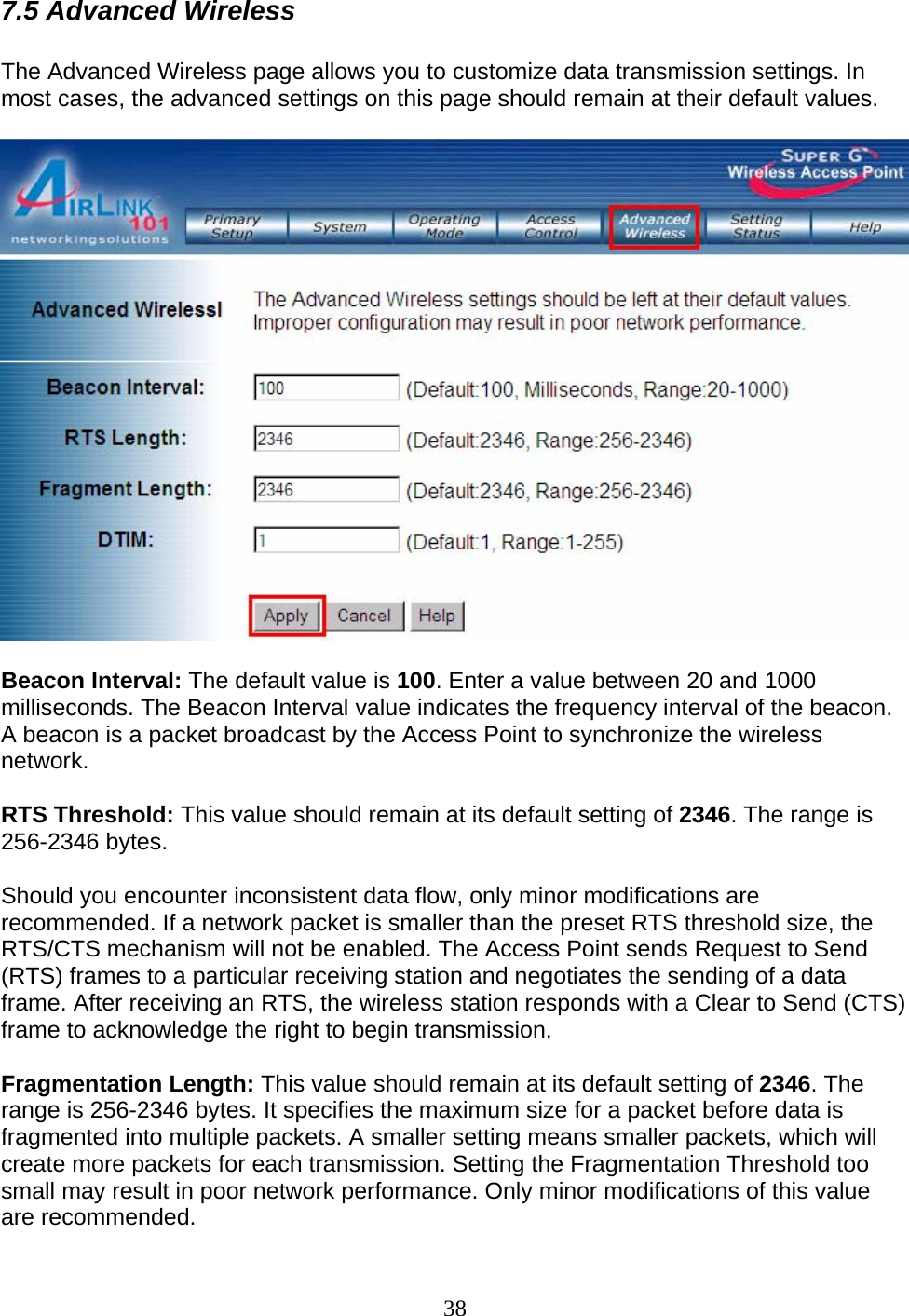 38 7.5 Advanced Wireless  The Advanced Wireless page allows you to customize data transmission settings. In most cases, the advanced settings on this page should remain at their default values.    Beacon Interval: The default value is 100. Enter a value between 20 and 1000 milliseconds. The Beacon Interval value indicates the frequency interval of the beacon. A beacon is a packet broadcast by the Access Point to synchronize the wireless network. RTS Threshold: This value should remain at its default setting of 2346. The range is 256-2346 bytes.  Should you encounter inconsistent data flow, only minor modifications are recommended. If a network packet is smaller than the preset RTS threshold size, the RTS/CTS mechanism will not be enabled. The Access Point sends Request to Send (RTS) frames to a particular receiving station and negotiates the sending of a data frame. After receiving an RTS, the wireless station responds with a Clear to Send (CTS) frame to acknowledge the right to begin transmission. Fragmentation Length: This value should remain at its default setting of 2346. The range is 256-2346 bytes. It specifies the maximum size for a packet before data is fragmented into multiple packets. A smaller setting means smaller packets, which will create more packets for each transmission. Setting the Fragmentation Threshold too small may result in poor network performance. Only minor modifications of this value are recommended. 