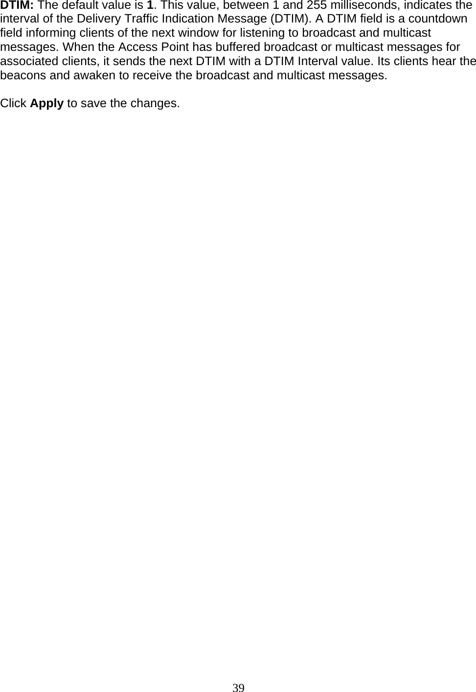 39 DTIM: The default value is 1. This value, between 1 and 255 milliseconds, indicates the interval of the Delivery Traffic Indication Message (DTIM). A DTIM field is a countdown field informing clients of the next window for listening to broadcast and multicast messages. When the Access Point has buffered broadcast or multicast messages for associated clients, it sends the next DTIM with a DTIM Interval value. Its clients hear the beacons and awaken to receive the broadcast and multicast messages. Click Apply to save the changes.                                    