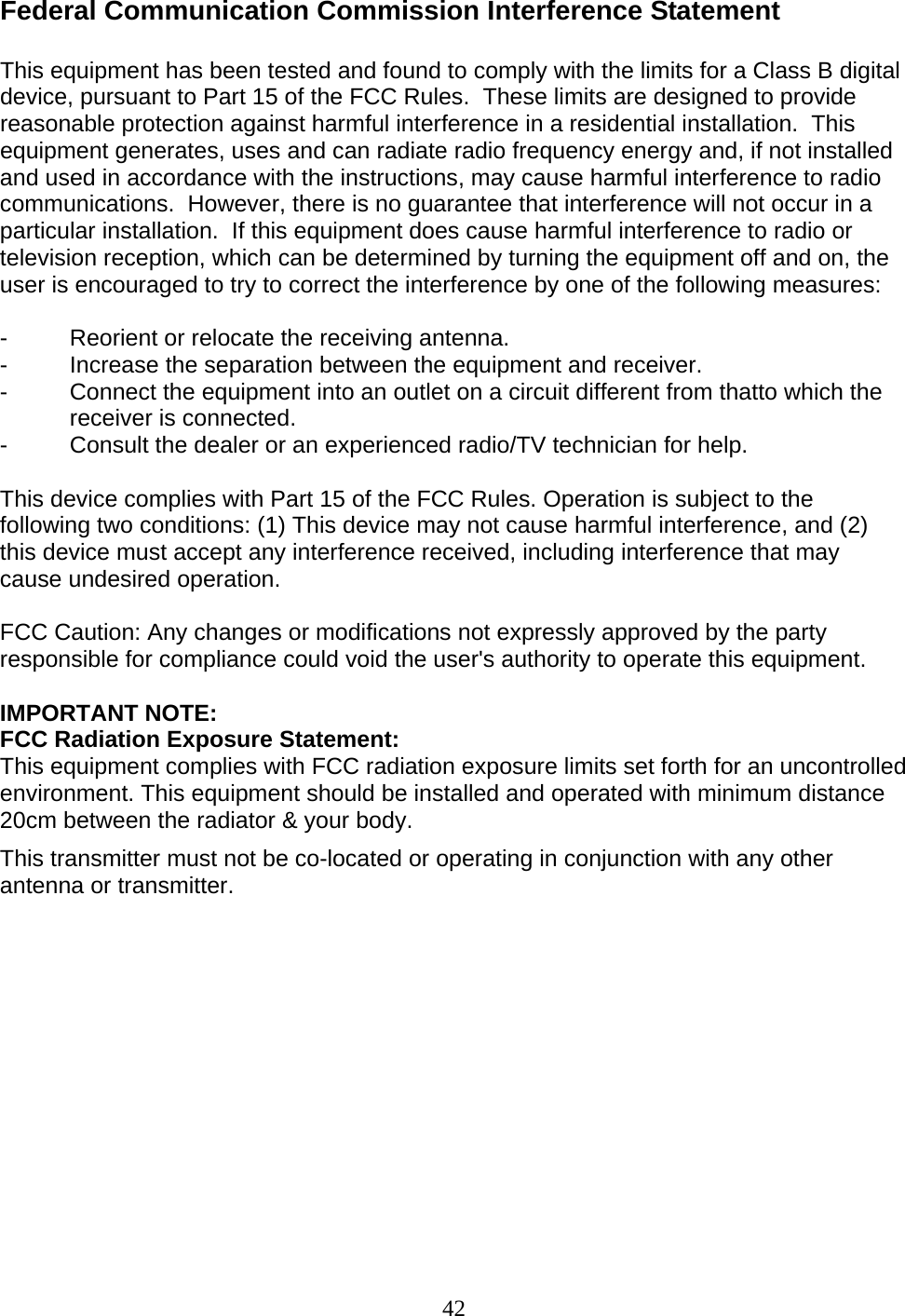 42 Federal Communication Commission Interference Statement  This equipment has been tested and found to comply with the limits for a Class B digital device, pursuant to Part 15 of the FCC Rules.  These limits are designed to provide reasonable protection against harmful interference in a residential installation.  This equipment generates, uses and can radiate radio frequency energy and, if not installed and used in accordance with the instructions, may cause harmful interference to radio communications.  However, there is no guarantee that interference will not occur in a particular installation.  If this equipment does cause harmful interference to radio or television reception, which can be determined by turning the equipment off and on, the user is encouraged to try to correct the interference by one of the following measures:  -  Reorient or relocate the receiving antenna. -  Increase the separation between the equipment and receiver. -  Connect the equipment into an outlet on a circuit different from thatto which the receiver is connected. -  Consult the dealer or an experienced radio/TV technician for help.  This device complies with Part 15 of the FCC Rules. Operation is subject to the following two conditions: (1) This device may not cause harmful interference, and (2) this device must accept any interference received, including interference that may cause undesired operation.  FCC Caution: Any changes or modifications not expressly approved by the party responsible for compliance could void the user&apos;s authority to operate this equipment.  IMPORTANT NOTE: FCC Radiation Exposure Statement: This equipment complies with FCC radiation exposure limits set forth for an uncontrolled environment. This equipment should be installed and operated with minimum distance 20cm between the radiator &amp; your body. This transmitter must not be co-located or operating in conjunction with any other antenna or transmitter.         