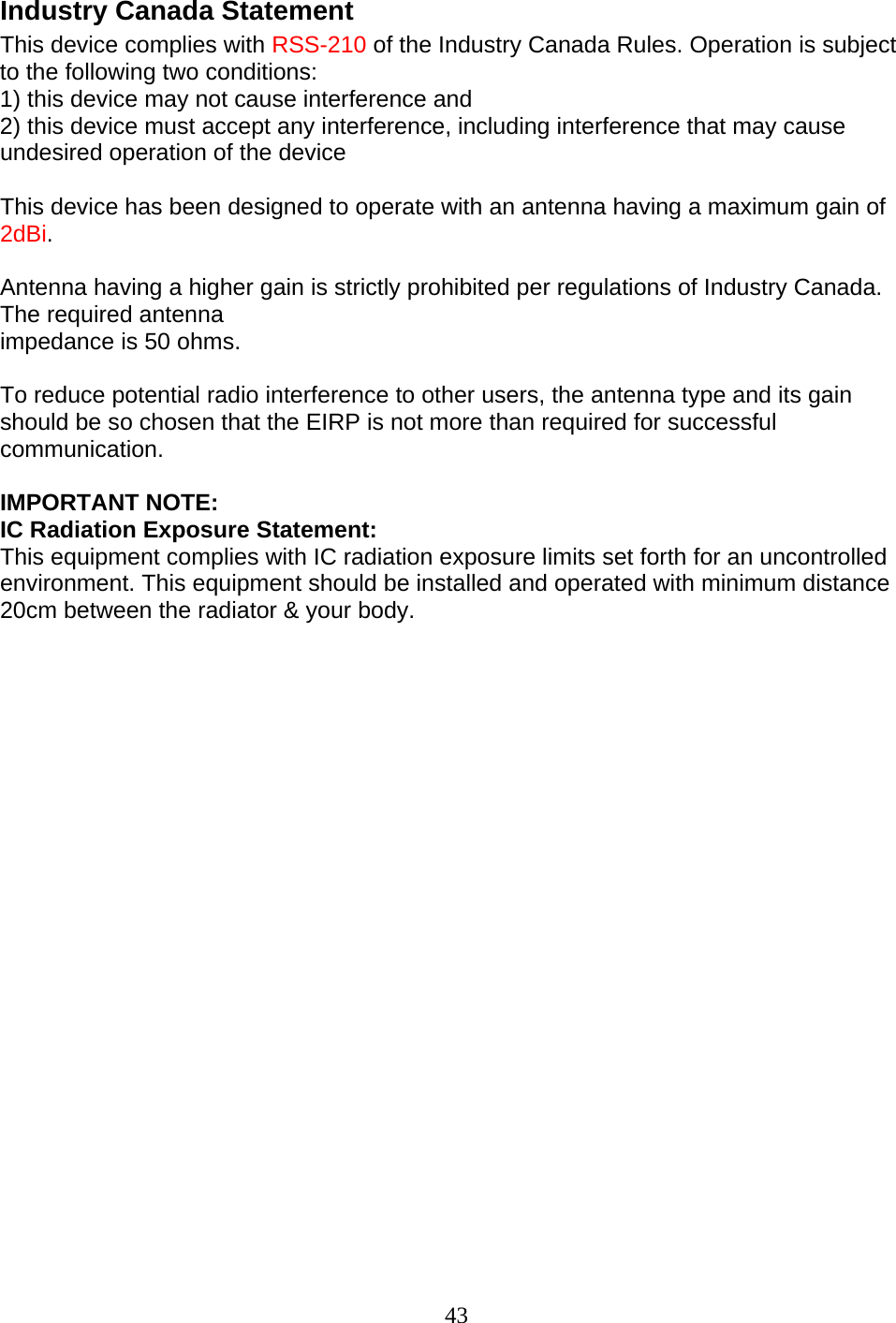 43 Industry Canada Statement This device complies with RSS-210 of the Industry Canada Rules. Operation is subject to the following two conditions: 1) this device may not cause interference and 2) this device must accept any interference, including interference that may cause undesired operation of the device  This device has been designed to operate with an antenna having a maximum gain of 2dBi.  Antenna having a higher gain is strictly prohibited per regulations of Industry Canada. The required antenna impedance is 50 ohms.  To reduce potential radio interference to other users, the antenna type and its gain should be so chosen that the EIRP is not more than required for successful communication.  IMPORTANT NOTE: IC Radiation Exposure Statement: This equipment complies with IC radiation exposure limits set forth for an uncontrolled environment. This equipment should be installed and operated with minimum distance 20cm between the radiator &amp; your body.                        