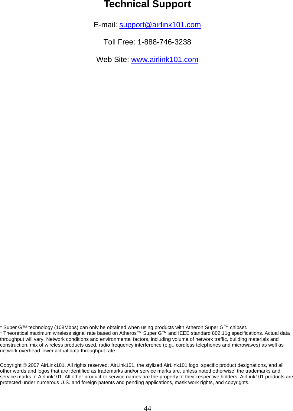 44  Technical Support  E-mail: support@airlink101.com  Toll Free: 1-888-746-3238  Web Site: www.airlink101.com                               * Super G™ technology (108Mbps) can only be obtained when using products with Atheron Super G™ chipset.  * Theoretical maximum wireless signal rate based on Atheros™ Super G™ and IEEE standard 802.11g specifications. Actual data throughput will vary. Network conditions and environmental factors, including volume of network traffic, building materials and construction, mix of wireless products used, radio frequency interference (e.g., cordless telephones and microwaves) as well as network overhead lower actual data throughput rate.  Copyright © 2007 AirLink101. All rights reserved. AirLink101, the stylized AirLink101 logo, specific product designations, and all other words and logos that are identified as trademarks and/or service marks are, unless noted otherwise, the trademarks and service marks of AirLink101. All other product or service names are the property of their respective holders. AirLink101 products are protected under numerous U.S. and foreign patents and pending applications, mask work rights, and copyrights. 