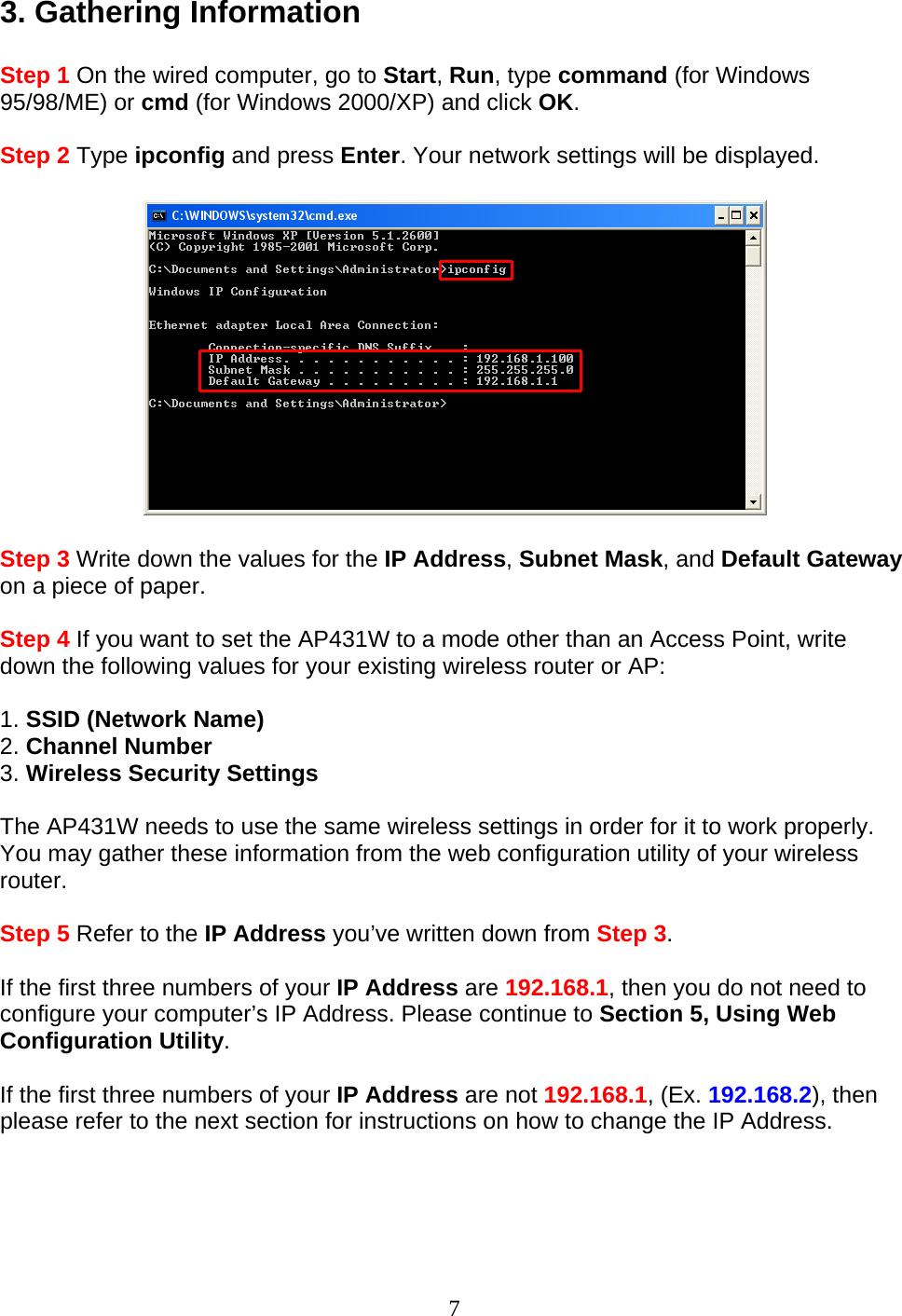 7 3. Gathering Information  Step 1 On the wired computer, go to Start, Run, type command (for Windows 95/98/ME) or cmd (for Windows 2000/XP) and click OK.  Step 2 Type ipconfig and press Enter. Your network settings will be displayed.    Step 3 Write down the values for the IP Address, Subnet Mask, and Default Gateway on a piece of paper.  Step 4 If you want to set the AP431W to a mode other than an Access Point, write down the following values for your existing wireless router or AP:  1. SSID (Network Name) 2. Channel Number 3. Wireless Security Settings  The AP431W needs to use the same wireless settings in order for it to work properly. You may gather these information from the web configuration utility of your wireless router.  Step 5 Refer to the IP Address you’ve written down from Step 3.  If the first three numbers of your IP Address are 192.168.1, then you do not need to configure your computer’s IP Address. Please continue to Section 5, Using Web Configuration Utility.  If the first three numbers of your IP Address are not 192.168.1, (Ex. 192.168.2), then please refer to the next section for instructions on how to change the IP Address.  