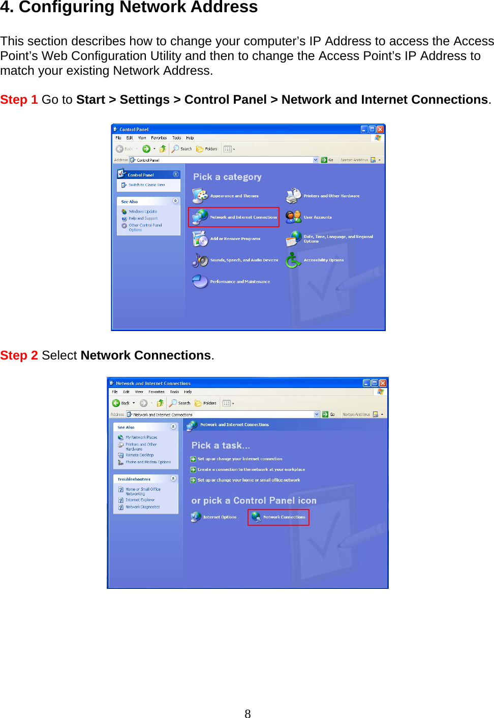 8 4. Configuring Network Address  This section describes how to change your computer’s IP Address to access the Access Point’s Web Configuration Utility and then to change the Access Point’s IP Address to match your existing Network Address.  Step 1 Go to Start &gt; Settings &gt; Control Panel &gt; Network and Internet Connections.    Step 2 Select Network Connections.          