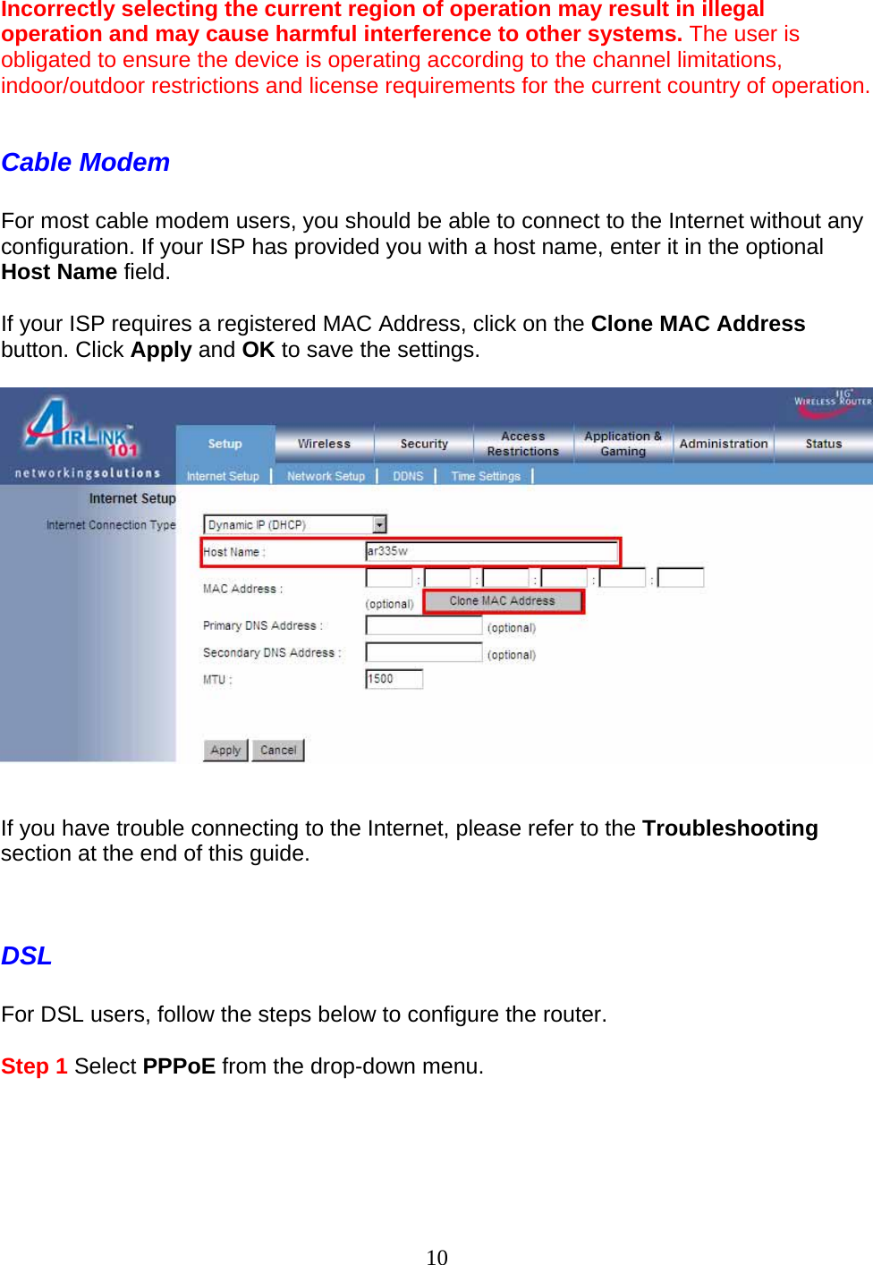 10 Incorrectly selecting the current region of operation may result in illegal operation and may cause harmful interference to other systems. The user is obligated to ensure the device is operating according to the channel limitations, indoor/outdoor restrictions and license requirements for the current country of operation.  Cable Modem  For most cable modem users, you should be able to connect to the Internet without any configuration. If your ISP has provided you with a host name, enter it in the optional Host Name field.   If your ISP requires a registered MAC Address, click on the Clone MAC Address button. Click Apply and OK to save the settings.     If you have trouble connecting to the Internet, please refer to the Troubleshooting section at the end of this guide.   DSL  For DSL users, follow the steps below to configure the router.  Step 1 Select PPPoE from the drop-down menu.  