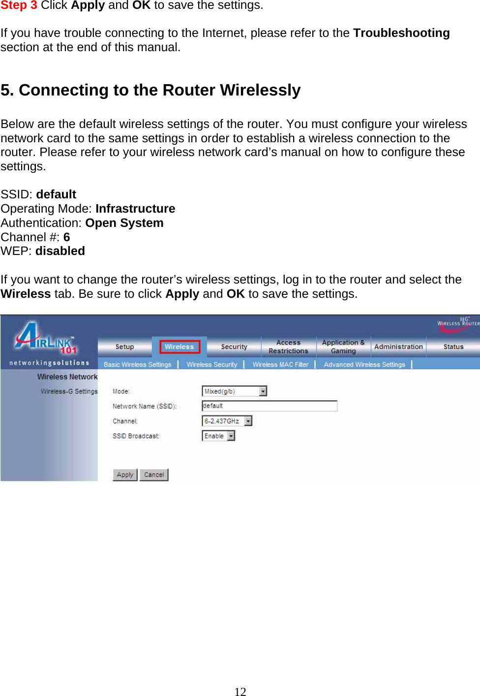 12 Step 3 Click Apply and OK to save the settings.  If you have trouble connecting to the Internet, please refer to the Troubleshooting section at the end of this manual.  5. Connecting to the Router Wirelessly  Below are the default wireless settings of the router. You must configure your wireless network card to the same settings in order to establish a wireless connection to the router. Please refer to your wireless network card’s manual on how to configure these settings.  SSID: default Operating Mode: Infrastructure Authentication: Open System Channel #: 6 WEP: disabled  If you want to change the router’s wireless settings, log in to the router and select the Wireless tab. Be sure to click Apply and OK to save the settings.             