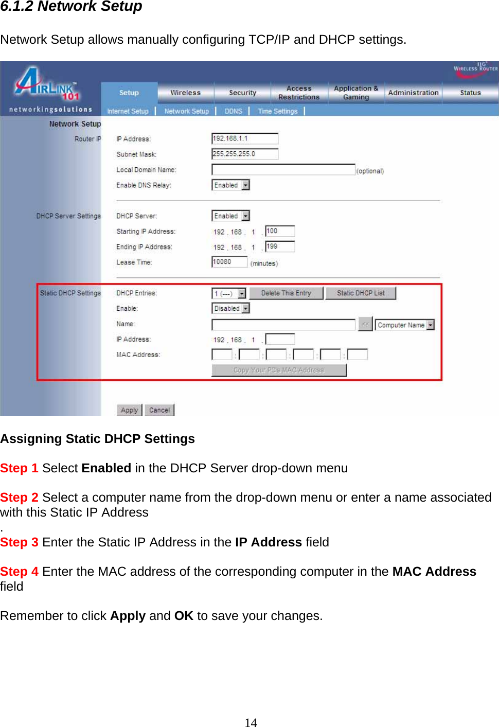 14 6.1.2 Network Setup  Network Setup allows manually configuring TCP/IP and DHCP settings.      Assigning Static DHCP Settings   Step 1 Select Enabled in the DHCP Server drop-down menu  Step 2 Select a computer name from the drop-down menu or enter a name associated with this Static IP Address . Step 3 Enter the Static IP Address in the IP Address field  Step 4 Enter the MAC address of the corresponding computer in the MAC Address field    Remember to click Apply and OK to save your changes.     