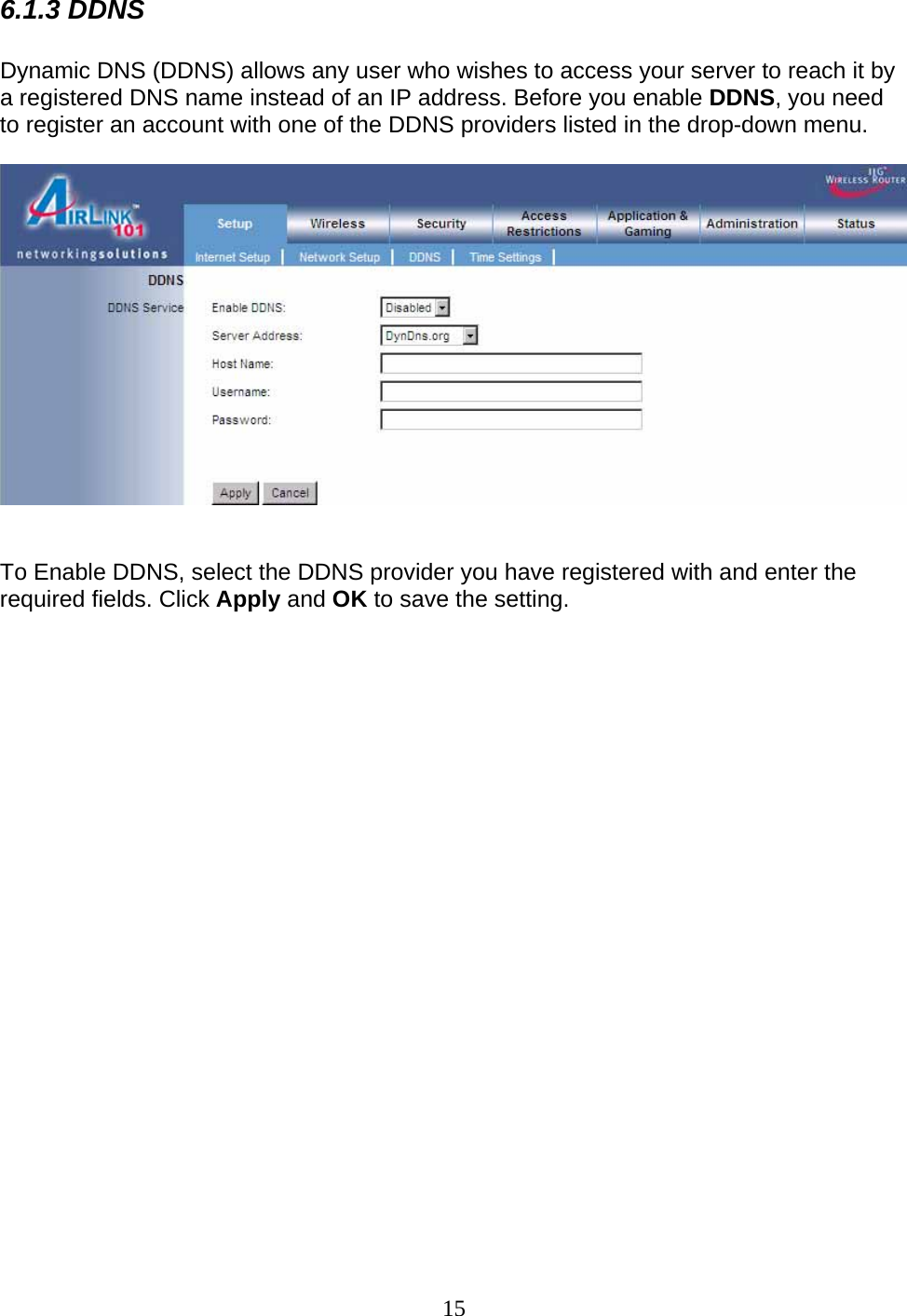 15 6.1.3 DDNS  Dynamic DNS (DDNS) allows any user who wishes to access your server to reach it by a registered DNS name instead of an IP address. Before you enable DDNS, you need to register an account with one of the DDNS providers listed in the drop-down menu.     To Enable DDNS, select the DDNS provider you have registered with and enter the required fields. Click Apply and OK to save the setting.                        