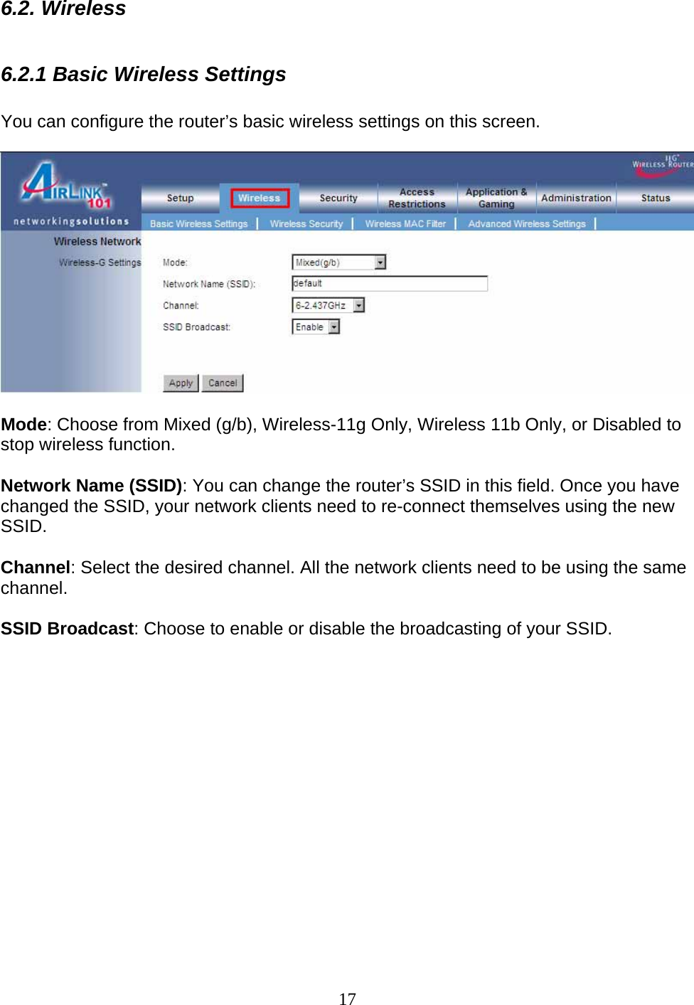 17 6.2. Wireless  6.2.1 Basic Wireless Settings  You can configure the router’s basic wireless settings on this screen.    Mode: Choose from Mixed (g/b), Wireless-11g Only, Wireless 11b Only, or Disabled to stop wireless function.   Network Name (SSID): You can change the router’s SSID in this field. Once you have changed the SSID, your network clients need to re-connect themselves using the new SSID.  Channel: Select the desired channel. All the network clients need to be using the same channel.  SSID Broadcast: Choose to enable or disable the broadcasting of your SSID.              