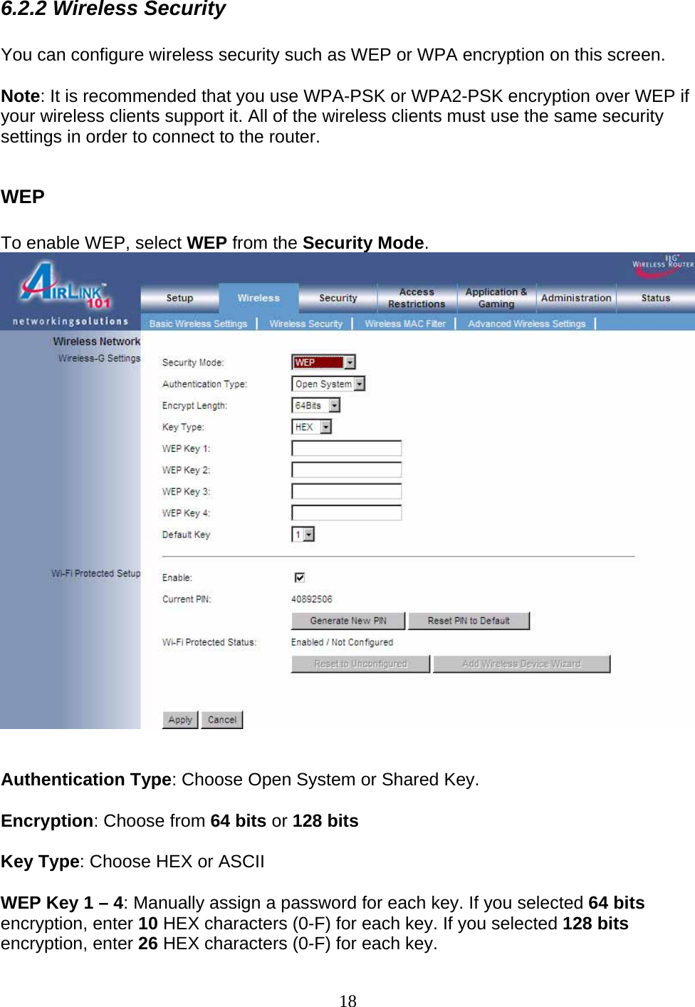 18 6.2.2 Wireless Security  You can configure wireless security such as WEP or WPA encryption on this screen.  Note: It is recommended that you use WPA-PSK or WPA2-PSK encryption over WEP if your wireless clients support it. All of the wireless clients must use the same security settings in order to connect to the router.  WEP  To enable WEP, select WEP from the Security Mode.    Authentication Type: Choose Open System or Shared Key.   Encryption: Choose from 64 bits or 128 bits  Key Type: Choose HEX or ASCII  WEP Key 1 – 4: Manually assign a password for each key. If you selected 64 bits encryption, enter 10 HEX characters (0-F) for each key. If you selected 128 bits encryption, enter 26 HEX characters (0-F) for each key. 