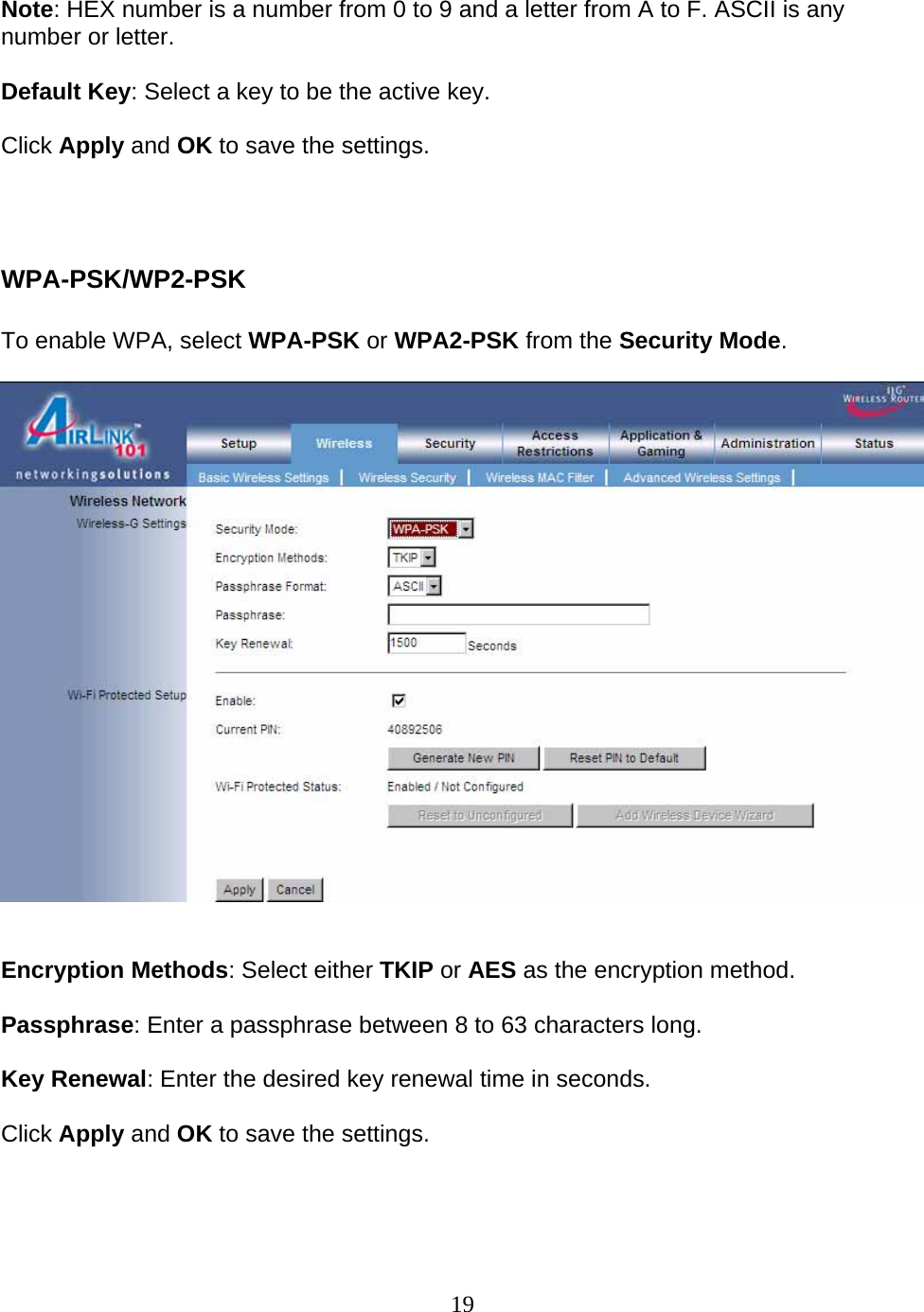 19  Note: HEX number is a number from 0 to 9 and a letter from A to F. ASCII is any number or letter.  Default Key: Select a key to be the active key.  Click Apply and OK to save the settings.    WPA-PSK/WP2-PSK  To enable WPA, select WPA-PSK or WPA2-PSK from the Security Mode.     Encryption Methods: Select either TKIP or AES as the encryption method.  Passphrase: Enter a passphrase between 8 to 63 characters long.  Key Renewal: Enter the desired key renewal time in seconds.  Click Apply and OK to save the settings.    