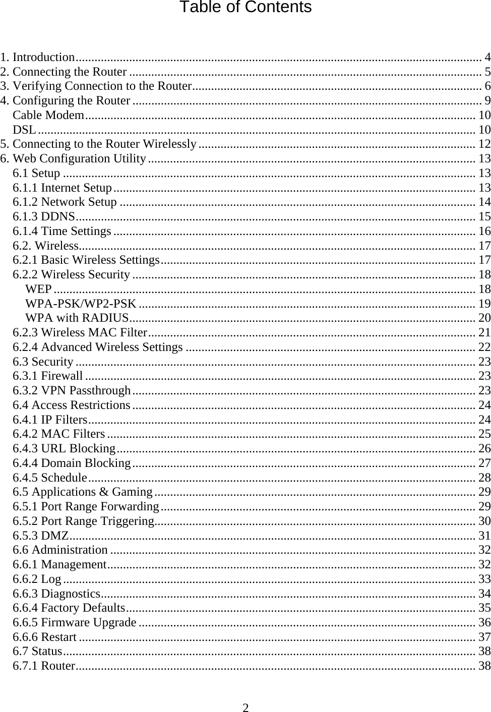 2 Table of Contents   1. Introduction................................................................................................................................. 4 2. Connecting the Router ................................................................................................................ 5 3. Verifying Connection to the Router............................................................................................ 6 4. Configuring the Router ............................................................................................................... 9 Cable Modem............................................................................................................................ 10 DSL........................................................................................................................................... 10 5. Connecting to the Router Wirelessly........................................................................................ 12 6. Web Configuration Utility........................................................................................................ 13 6.1 Setup ................................................................................................................................... 13 6.1.1 Internet Setup................................................................................................................... 13 6.1.2 Network Setup ................................................................................................................. 14 6.1.3 DDNS............................................................................................................................... 15 6.1.4 Time Settings ................................................................................................................... 16 6.2. Wireless.............................................................................................................................. 17 6.2.1 Basic Wireless Settings.................................................................................................... 17 6.2.2 Wireless Security ............................................................................................................. 18 WEP...................................................................................................................................... 18 WPA-PSK/WP2-PSK ........................................................................................................... 19 WPA with RADIUS.............................................................................................................. 20 6.2.3 Wireless MAC Filter........................................................................................................ 21 6.2.4 Advanced Wireless Settings ............................................................................................ 22 6.3 Security ............................................................................................................................... 23 6.3.1 Firewall ............................................................................................................................ 23 6.3.2 VPN Passthrough............................................................................................................. 23 6.4 Access Restrictions............................................................................................................. 24 6.4.1 IP Filters........................................................................................................................... 24 6.4.2 MAC Filters ..................................................................................................................... 25 6.4.3 URL Blocking.................................................................................................................. 26 6.4.4 Domain Blocking............................................................................................................. 27 6.4.5 Schedule........................................................................................................................... 28 6.5 Applications &amp; Gaming...................................................................................................... 29 6.5.1 Port Range Forwarding.................................................................................................... 29 6.5.2 Port Range Triggering...................................................................................................... 30 6.5.3 DMZ................................................................................................................................. 31 6.6 Administration .................................................................................................................... 32 6.6.1 Management..................................................................................................................... 32 6.6.2 Log................................................................................................................................... 33 6.6.3 Diagnostics....................................................................................................................... 34 6.6.4 Factory Defaults............................................................................................................... 35 6.6.5 Firmware Upgrade ........................................................................................................... 36 6.6.6 Restart .............................................................................................................................. 37 6.7 Status................................................................................................................................... 38 6.7.1 Router............................................................................................................................... 38 