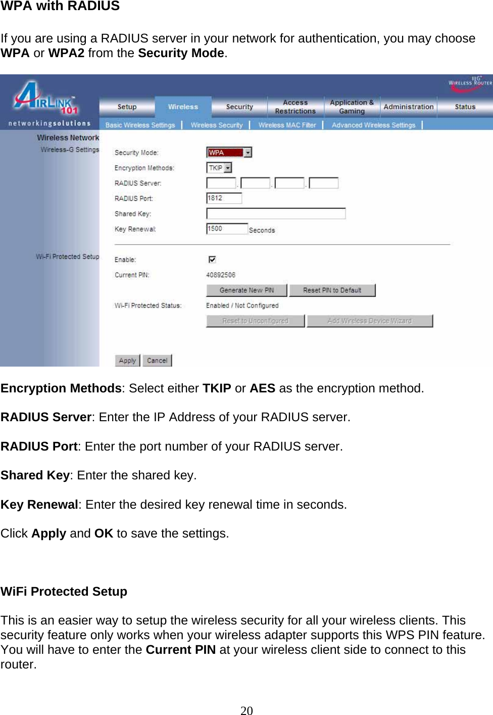 20 WPA with RADIUS  If you are using a RADIUS server in your network for authentication, you may choose WPA or WPA2 from the Security Mode.    Encryption Methods: Select either TKIP or AES as the encryption method.  RADIUS Server: Enter the IP Address of your RADIUS server.  RADIUS Port: Enter the port number of your RADIUS server.  Shared Key: Enter the shared key.  Key Renewal: Enter the desired key renewal time in seconds.  Click Apply and OK to save the settings.    WiFi Protected Setup  This is an easier way to setup the wireless security for all your wireless clients. This security feature only works when your wireless adapter supports this WPS PIN feature. You will have to enter the Current PIN at your wireless client side to connect to this router.  