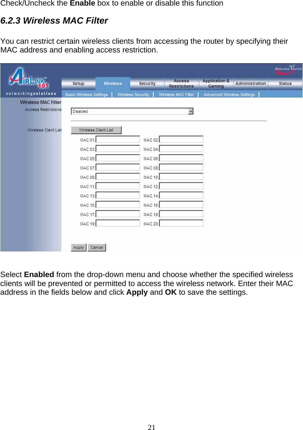 21  Check/Uncheck the Enable box to enable or disable this function 6.2.3 Wireless MAC Filter  You can restrict certain wireless clients from accessing the router by specifying their MAC address and enabling access restriction.     Select Enabled from the drop-down menu and choose whether the specified wireless clients will be prevented or permitted to access the wireless network. Enter their MAC address in the fields below and click Apply and OK to save the settings.             