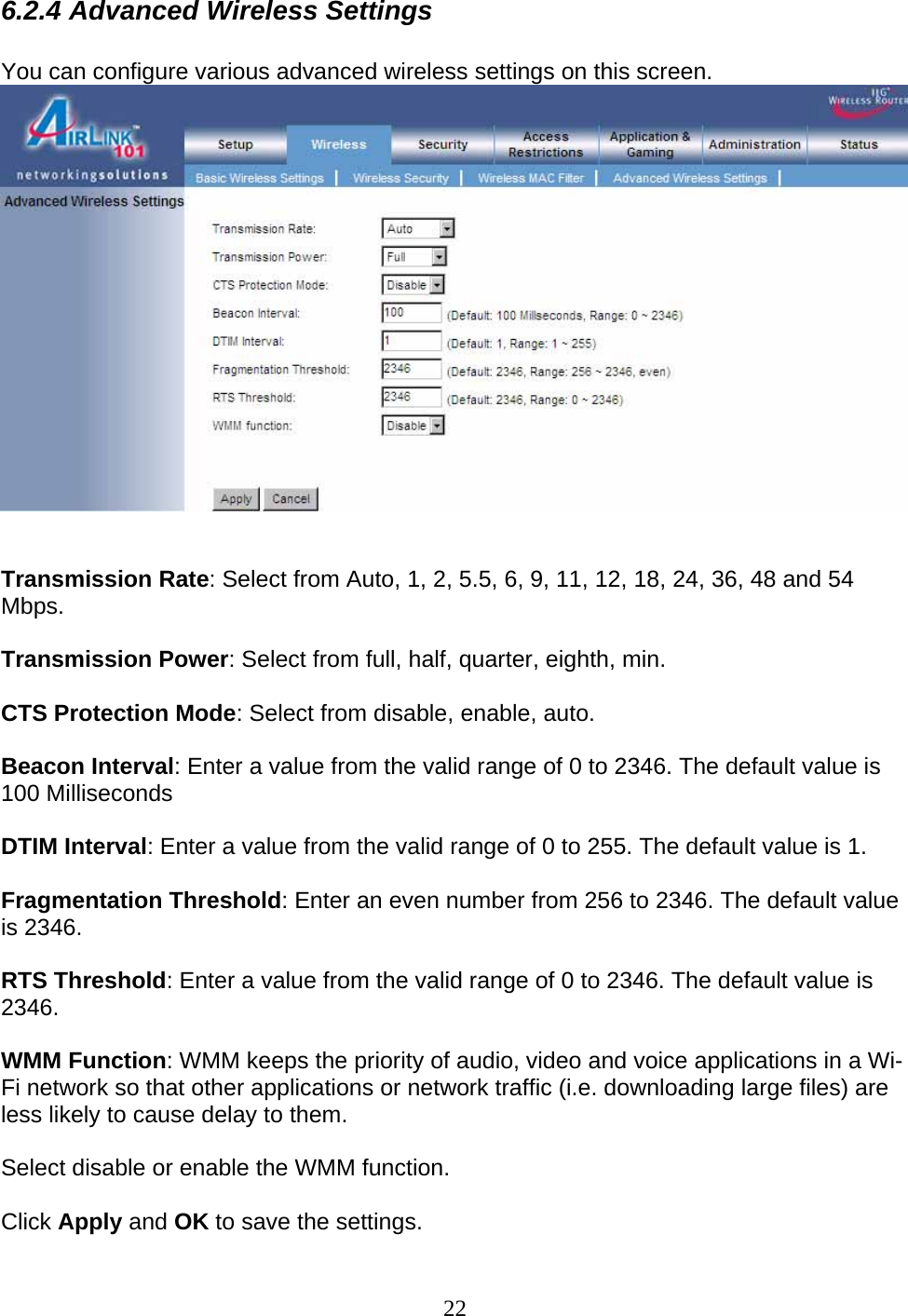 22 6.2.4 Advanced Wireless Settings  You can configure various advanced wireless settings on this screen.    Transmission Rate: Select from Auto, 1, 2, 5.5, 6, 9, 11, 12, 18, 24, 36, 48 and 54 Mbps.  Transmission Power: Select from full, half, quarter, eighth, min.  CTS Protection Mode: Select from disable, enable, auto.  Beacon Interval: Enter a value from the valid range of 0 to 2346. The default value is 100 Milliseconds  DTIM Interval: Enter a value from the valid range of 0 to 255. The default value is 1.  Fragmentation Threshold: Enter an even number from 256 to 2346. The default value is 2346.  RTS Threshold: Enter a value from the valid range of 0 to 2346. The default value is 2346.  WMM Function: WMM keeps the priority of audio, video and voice applications in a Wi-Fi network so that other applications or network traffic (i.e. downloading large files) are less likely to cause delay to them.   Select disable or enable the WMM function.  Click Apply and OK to save the settings. 