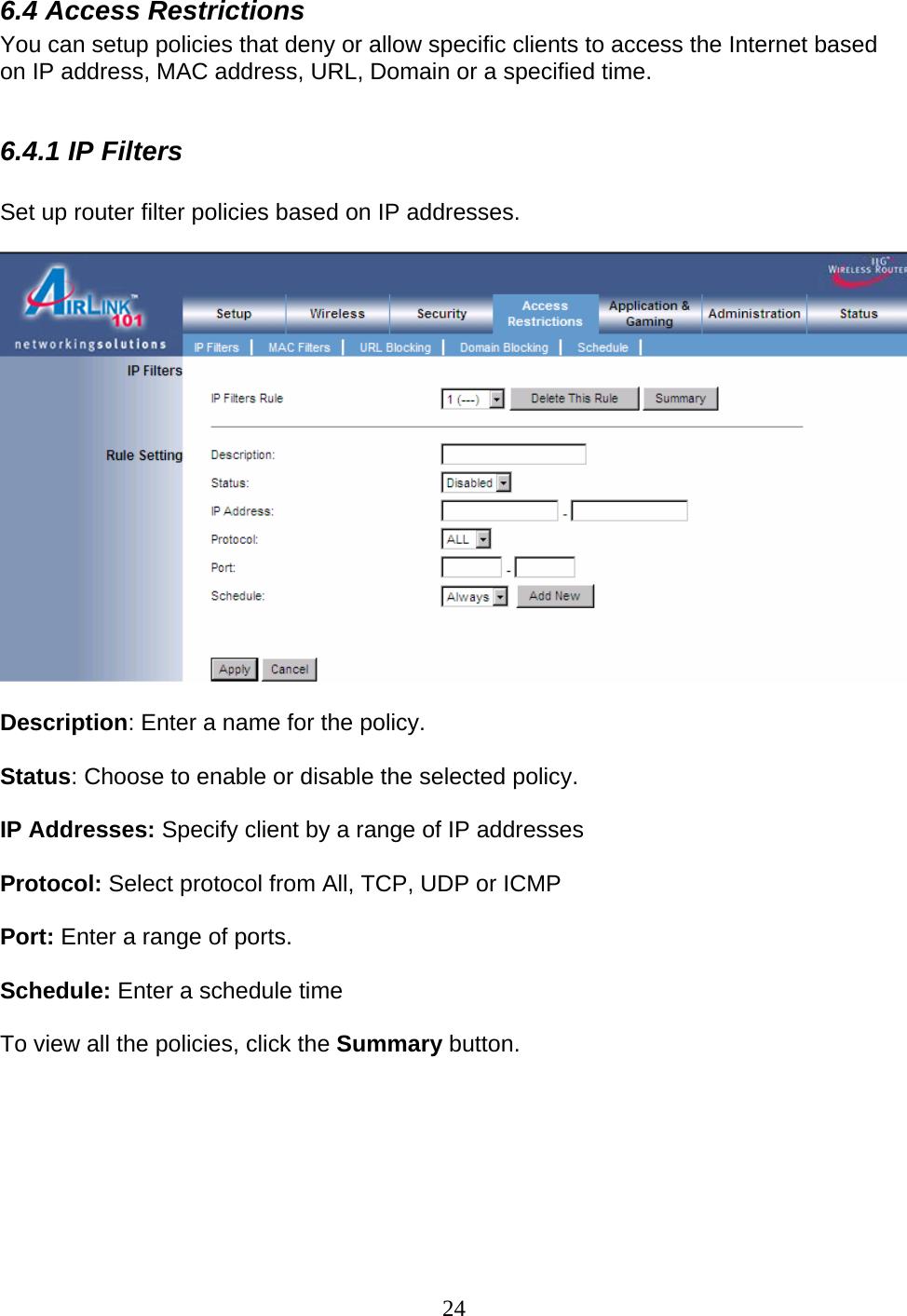 24 6.4 Access Restrictions You can setup policies that deny or allow specific clients to access the Internet based on IP address, MAC address, URL, Domain or a specified time.   6.4.1 IP Filters  Set up router filter policies based on IP addresses.     Description: Enter a name for the policy.  Status: Choose to enable or disable the selected policy.  IP Addresses: Specify client by a range of IP addresses  Protocol: Select protocol from All, TCP, UDP or ICMP   Port: Enter a range of ports.  Schedule: Enter a schedule time   To view all the policies, click the Summary button.      