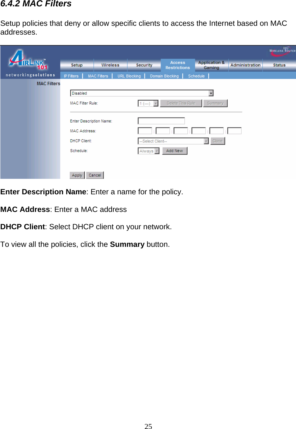 25 6.4.2 MAC Filters  Setup policies that deny or allow specific clients to access the Internet based on MAC addresses.     Enter Description Name: Enter a name for the policy.  MAC Address: Enter a MAC address  DHCP Client: Select DHCP client on your network.   To view all the policies, click the Summary button.                   