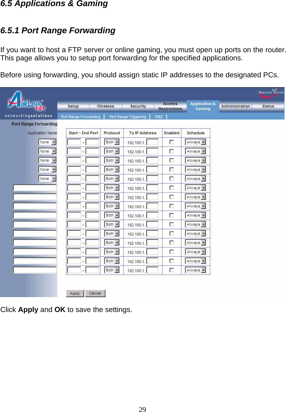 29 6.5 Applications &amp; Gaming  6.5.1 Port Range Forwarding   If you want to host a FTP server or online gaming, you must open up ports on the router. This page allows you to setup port forwarding for the specified applications.   Before using forwarding, you should assign static IP addresses to the designated PCs.    Click Apply and OK to save the settings.        