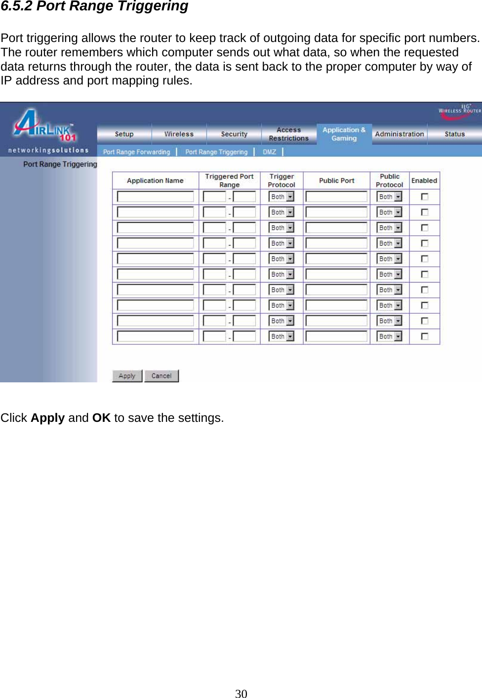 30 6.5.2 Port Range Triggering  Port triggering allows the router to keep track of outgoing data for specific port numbers. The router remembers which computer sends out what data, so when the requested data returns through the router, the data is sent back to the proper computer by way of IP address and port mapping rules.     Click Apply and OK to save the settings.               