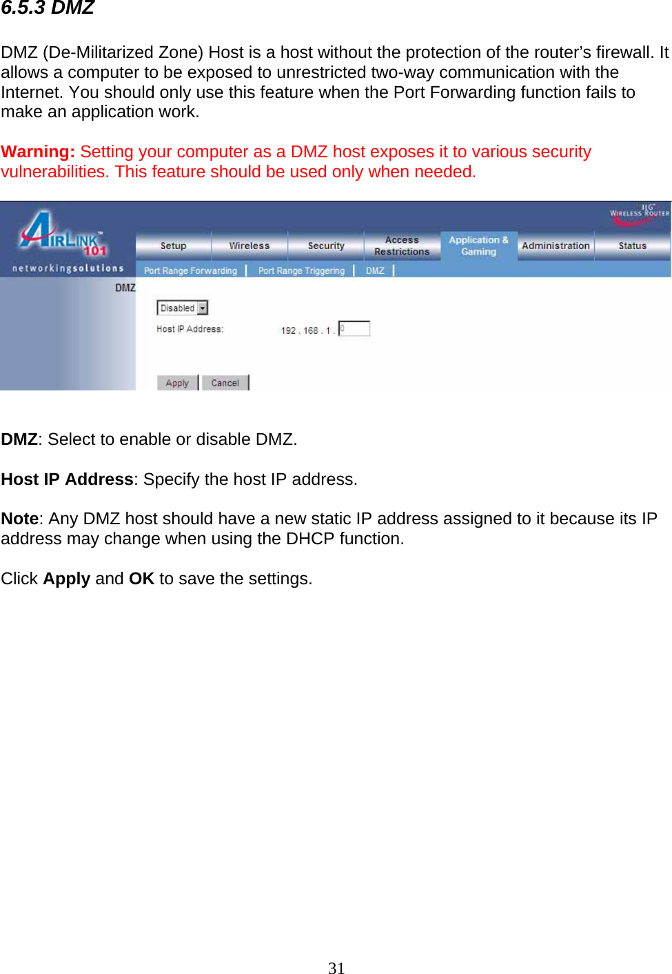 31 6.5.3 DMZ  DMZ (De-Militarized Zone) Host is a host without the protection of the router’s firewall. It allows a computer to be exposed to unrestricted two-way communication with the Internet. You should only use this feature when the Port Forwarding function fails to make an application work.  Warning: Setting your computer as a DMZ host exposes it to various security vulnerabilities. This feature should be used only when needed.     DMZ: Select to enable or disable DMZ.  Host IP Address: Specify the host IP address.  Note: Any DMZ host should have a new static IP address assigned to it because its IP address may change when using the DHCP function.  Click Apply and OK to save the settings.                
