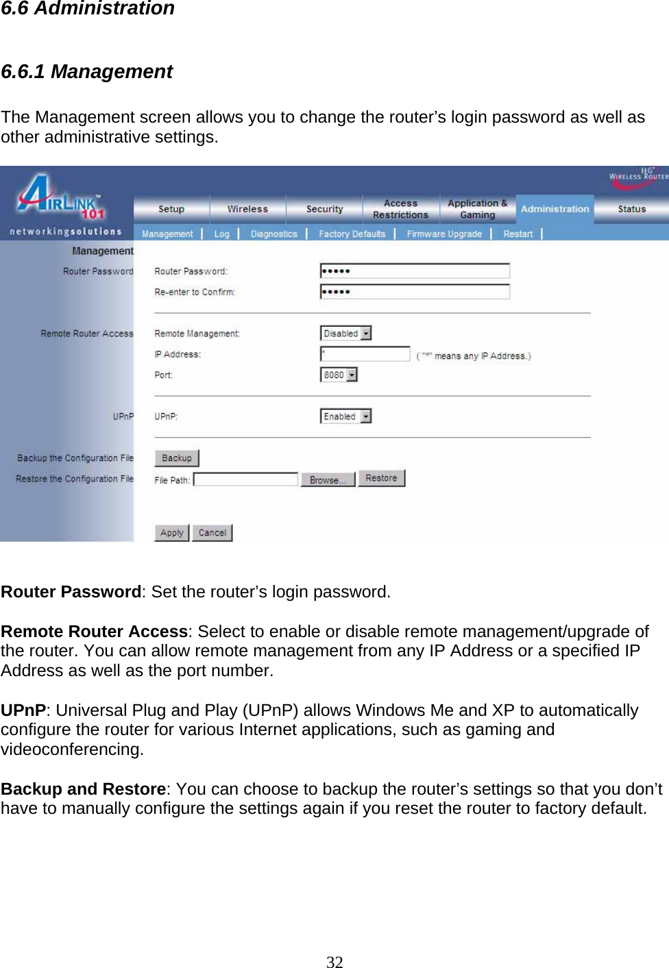 32 6.6 Administration  6.6.1 Management  The Management screen allows you to change the router’s login password as well as other administrative settings.     Router Password: Set the router’s login password.  Remote Router Access: Select to enable or disable remote management/upgrade of the router. You can allow remote management from any IP Address or a specified IP Address as well as the port number.  UPnP: Universal Plug and Play (UPnP) allows Windows Me and XP to automatically configure the router for various Internet applications, such as gaming and videoconferencing.  Backup and Restore: You can choose to backup the router’s settings so that you don’t have to manually configure the settings again if you reset the router to factory default.   