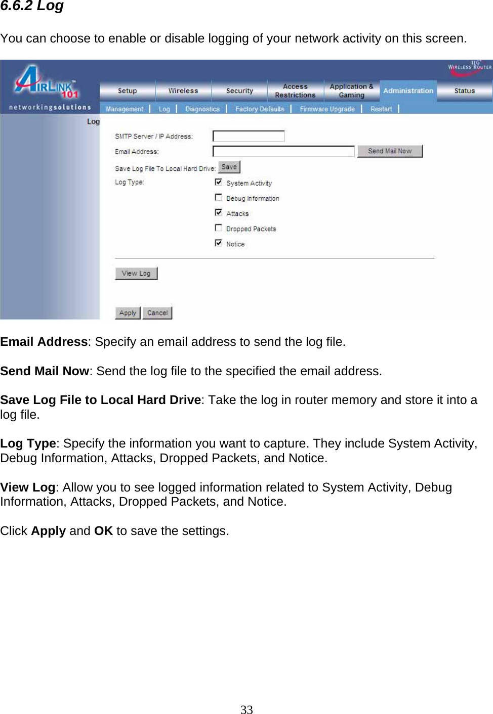 33 6.6.2 Log  You can choose to enable or disable logging of your network activity on this screen.    Email Address: Specify an email address to send the log file.    Send Mail Now: Send the log file to the specified the email address.  Save Log File to Local Hard Drive: Take the log in router memory and store it into a log file.  Log Type: Specify the information you want to capture. They include System Activity, Debug Information, Attacks, Dropped Packets, and Notice.  View Log: Allow you to see logged information related to System Activity, Debug Information, Attacks, Dropped Packets, and Notice.  Click Apply and OK to save the settings.          