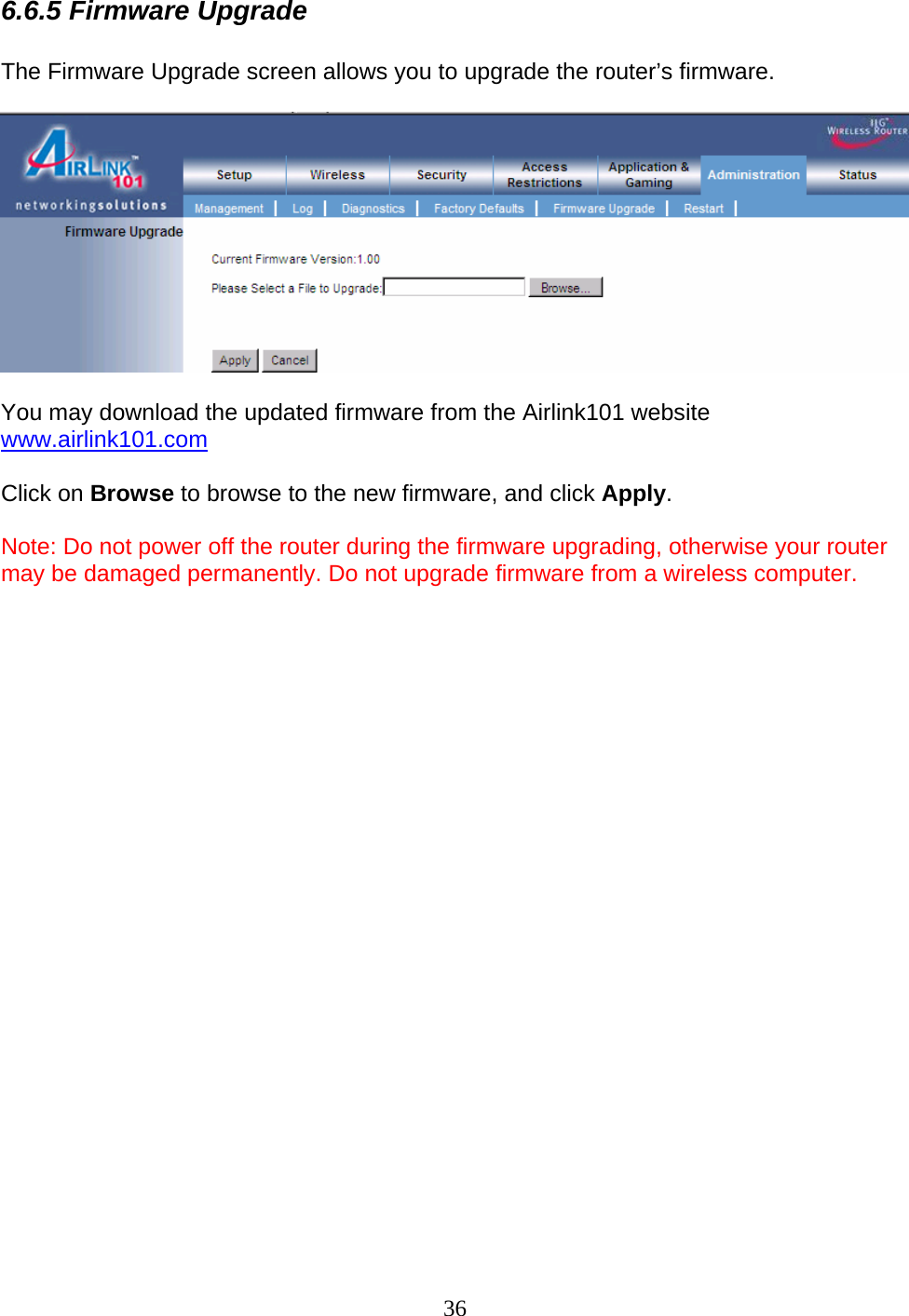 36 6.6.5 Firmware Upgrade  The Firmware Upgrade screen allows you to upgrade the router’s firmware.    You may download the updated firmware from the Airlink101 website www.airlink101.com  Click on Browse to browse to the new firmware, and click Apply.  Note: Do not power off the router during the firmware upgrading, otherwise your router may be damaged permanently. Do not upgrade firmware from a wireless computer.                         