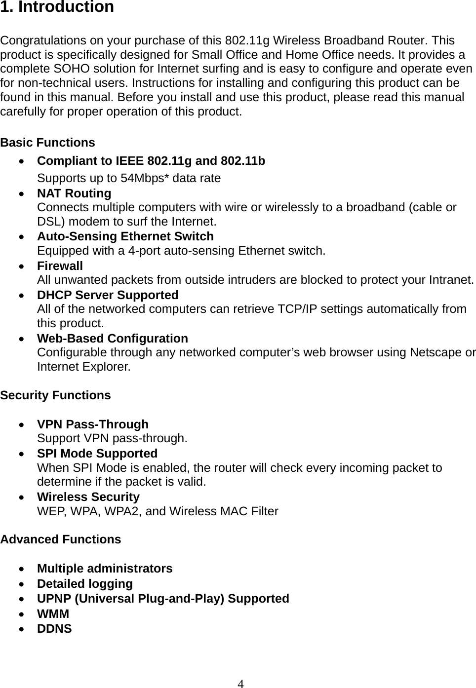 4 1. Introduction  Congratulations on your purchase of this 802.11g Wireless Broadband Router. This product is specifically designed for Small Office and Home Office needs. It provides a complete SOHO solution for Internet surfing and is easy to configure and operate even for non-technical users. Instructions for installing and configuring this product can be found in this manual. Before you install and use this product, please read this manual carefully for proper operation of this product.  Basic Functions • Compliant to IEEE 802.11g and 802.11b   Supports up to 54Mbps* data rate • NAT Routing Connects multiple computers with wire or wirelessly to a broadband (cable or DSL) modem to surf the Internet. • Auto-Sensing Ethernet Switch Equipped with a 4-port auto-sensing Ethernet switch. • Firewall All unwanted packets from outside intruders are blocked to protect your Intranet. • DHCP Server Supported All of the networked computers can retrieve TCP/IP settings automatically from this product. • Web-Based Configuration Configurable through any networked computer’s web browser using Netscape or Internet Explorer.  Security Functions  • VPN Pass-Through Support VPN pass-through. • SPI Mode Supported When SPI Mode is enabled, the router will check every incoming packet to determine if the packet is valid. • Wireless Security WEP, WPA, WPA2, and Wireless MAC Filter  Advanced Functions  • Multiple administrators • Detailed logging • UPNP (Universal Plug-and-Play) Supported • WMM • DDNS  