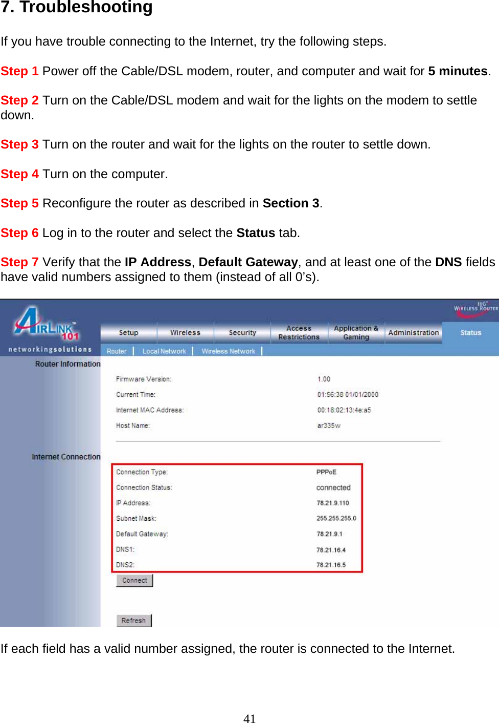 41 7. Troubleshooting  If you have trouble connecting to the Internet, try the following steps.  Step 1 Power off the Cable/DSL modem, router, and computer and wait for 5 minutes.  Step 2 Turn on the Cable/DSL modem and wait for the lights on the modem to settle down.  Step 3 Turn on the router and wait for the lights on the router to settle down.  Step 4 Turn on the computer.  Step 5 Reconfigure the router as described in Section 3.  Step 6 Log in to the router and select the Status tab.  Step 7 Verify that the IP Address, Default Gateway, and at least one of the DNS fields have valid numbers assigned to them (instead of all 0’s).    If each field has a valid number assigned, the router is connected to the Internet.    