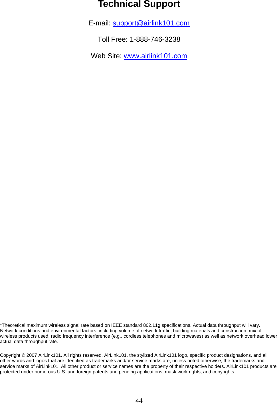 44 Technical Support  E-mail: support@airlink101.com  Toll Free: 1-888-746-3238  Web Site: www.airlink101.com                                 *Theoretical maximum wireless signal rate based on IEEE standard 802.11g specifications. Actual data throughput will vary. Network conditions and environmental factors, including volume of network traffic, building materials and construction, mix of wireless products used, radio frequency interference (e.g., cordless telephones and microwaves) as well as network overhead lower actual data throughput rate.  Copyright © 2007 AirLink101. All rights reserved. AirLink101, the stylized AirLink101 logo, specific product designations, and all other words and logos that are identified as trademarks and/or service marks are, unless noted otherwise, the trademarks and service marks of AirLink101. All other product or service names are the property of their respective holders. AirLink101 products are protected under numerous U.S. and foreign patents and pending applications, mask work rights, and copyrights. 