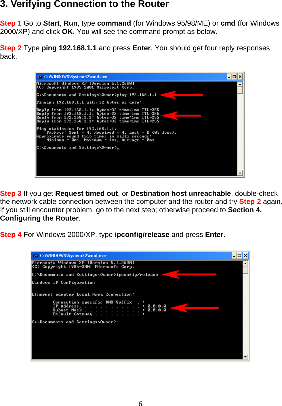 6 3. Verifying Connection to the Router  Step 1 Go to Start, Run, type command (for Windows 95/98/ME) or cmd (for Windows 2000/XP) and click OK. You will see the command prompt as below.  Step 2 Type ping 192.168.1.1 and press Enter. You should get four reply responses back.    Step 3 If you get Request timed out, or Destination host unreachable, double-check the network cable connection between the computer and the router and try Step 2 again. If you still encounter problem, go to the next step; otherwise proceed to Section 4, Configuring the Router.  Step 4 For Windows 2000/XP, type ipconfig/release and press Enter.     