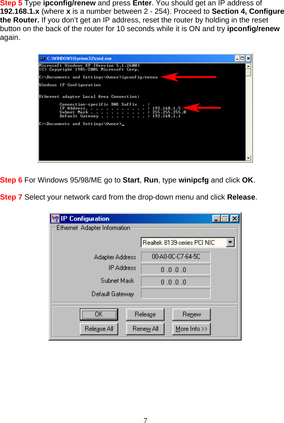 7 Step 5 Type ipconfig/renew and press Enter. You should get an IP address of 192.168.1.x (where x is a number between 2 - 254). Proceed to Section 4, Configure the Router. If you don’t get an IP address, reset the router by holding in the reset button on the back of the router for 10 seconds while it is ON and try ipconfig/renew again.    Step 6 For Windows 95/98/ME go to Start, Run, type winipcfg and click OK.  Step 7 Select your network card from the drop-down menu and click Release.         