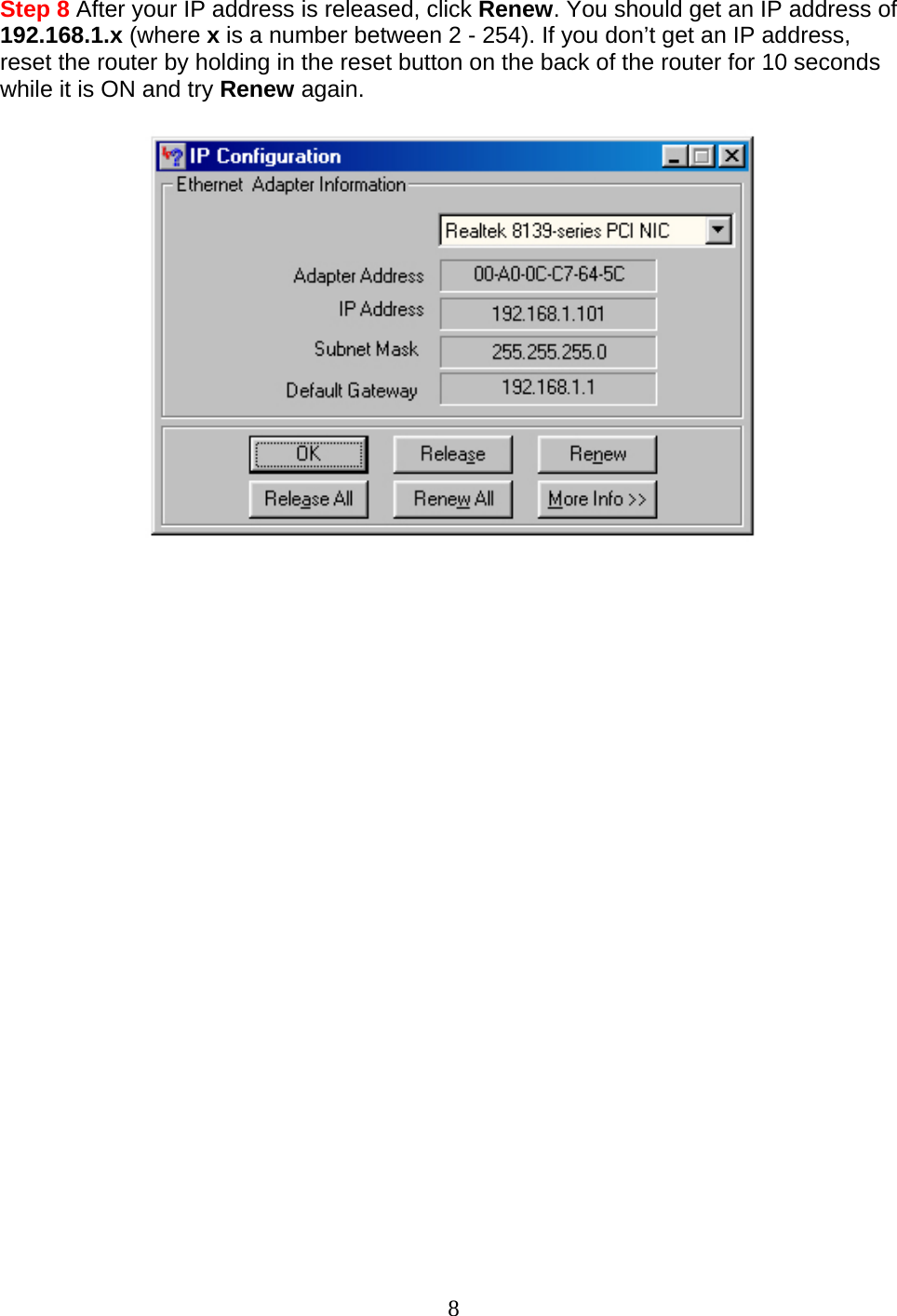 8 Step 8 After your IP address is released, click Renew. You should get an IP address of 192.168.1.x (where x is a number between 2 - 254). If you don’t get an IP address, reset the router by holding in the reset button on the back of the router for 10 seconds while it is ON and try Renew again.                           