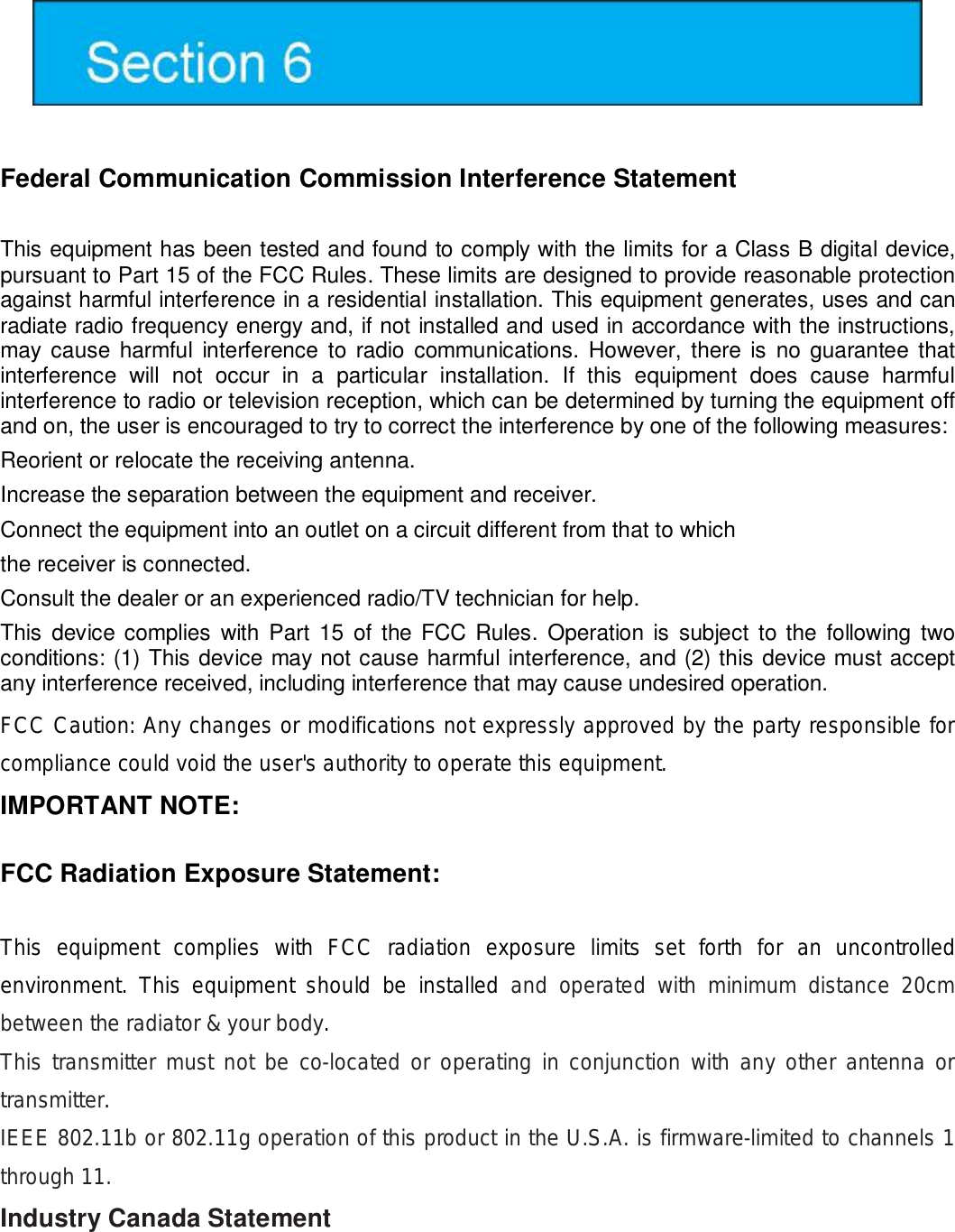   Federal Communication Commission Interference Statement   This equipment has been tested and found to comply with the limits for a Class B digital device, pursuant to Part 15 of the FCC Rules. These limits are designed to provide reasonable protection against harmful interference in a residential installation. This equipment generates, uses and can radiate radio frequency energy and, if not installed and used in accordance with the instructions, may cause harmful interference to radio communications. However, there is no guarantee that interference will not occur in a particular installation. If this equipment does cause harmful interference to radio or television reception, which can be determined by turning the equipment off and on, the user is encouraged to try to correct the interference by one of the following measures:  Reorient or relocate the receiving antenna.  Increase the separation between the equipment and receiver.  Connect the equipment into an outlet on a circuit different from that to which  the receiver is connected.  Consult the dealer or an experienced radio/TV technician for help.  This device complies with Part 15 of the FCC Rules. Operation is subject to the following two conditions: (1) This device may not cause harmful interference, and (2) this device must accept any interference received, including interference that may cause undesired operation.  FCC Caution: Any changes or modifications not expressly approved by the party responsible for compliance could void the user&apos;s authority to operate this equipment.   IMPORTANT NOTE:  FCC Radiation Exposure Statement:  This equipment complies with FCC radiation exposure limits set forth for an uncontrolled environment. This equipment should be installed  and operated with minimum distance 20cm between the radiator &amp; your body. This transmitter must not be co-located or operating in conjunction with any other antenna or transmitter. IEEE 802.11b or 802.11g operation of this product in the U.S.A. is firmware-limited to channels 1 through 11.   Industry Canada Statement   