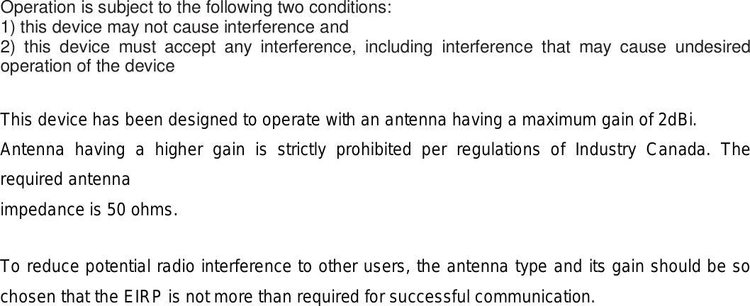 Operation is subject to the following two conditions: 1) this device may not cause interference and 2) this device must accept any interference, including interference that may cause undesired operation of the device  This device has been designed to operate with an antenna having a maximum gain of 2dBi.   Antenna having a higher gain is strictly prohibited per regulations of Industry Canada. The required antenna impedance is 50 ohms.  To reduce potential radio interference to other users, the antenna type and its gain should be so chosen that the EIRP is not more than required for successful communication.  