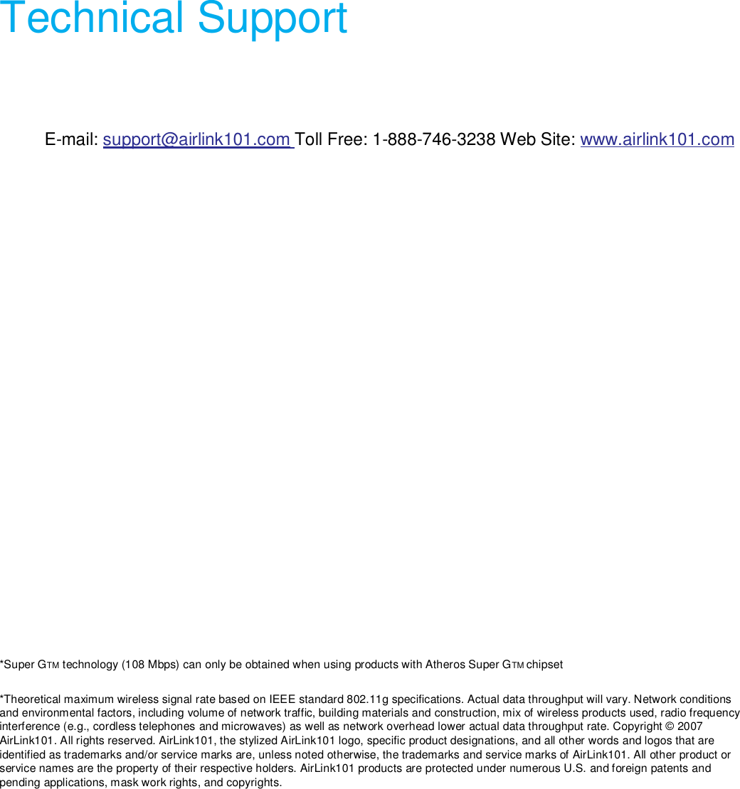  Technical Support  E-mail: support@airlink101.com Toll Free: 1-888-746-3238 Web Site: www.airlink101.com  *Super GTM technology (108 Mbps) can only be obtained when using products with Atheros Super GTM chipset  *Theoretical maximum wireless signal rate based on IEEE standard 802.11g specifications. Actual data throughput will vary. Network conditions and environmental factors, including volume of network traffic, building materials and construction, mix of wireless products used, radio frequency interference (e.g., cordless telephones and microwaves) as well as network overhead lower actual data throughput rate. Copyright © 2007 AirLink101. All rights reserved. AirLink101, the stylized AirLink101 logo, specific product designations, and all other words and logos that are identified as trademarks and/or service marks are, unless noted otherwise, the trademarks and service marks of AirLink101. All other product or service names are the property of their respective holders. AirLink101 products are protected under numerous U.S. and foreign patents and pending applications, mask work rights, and copyrights.  