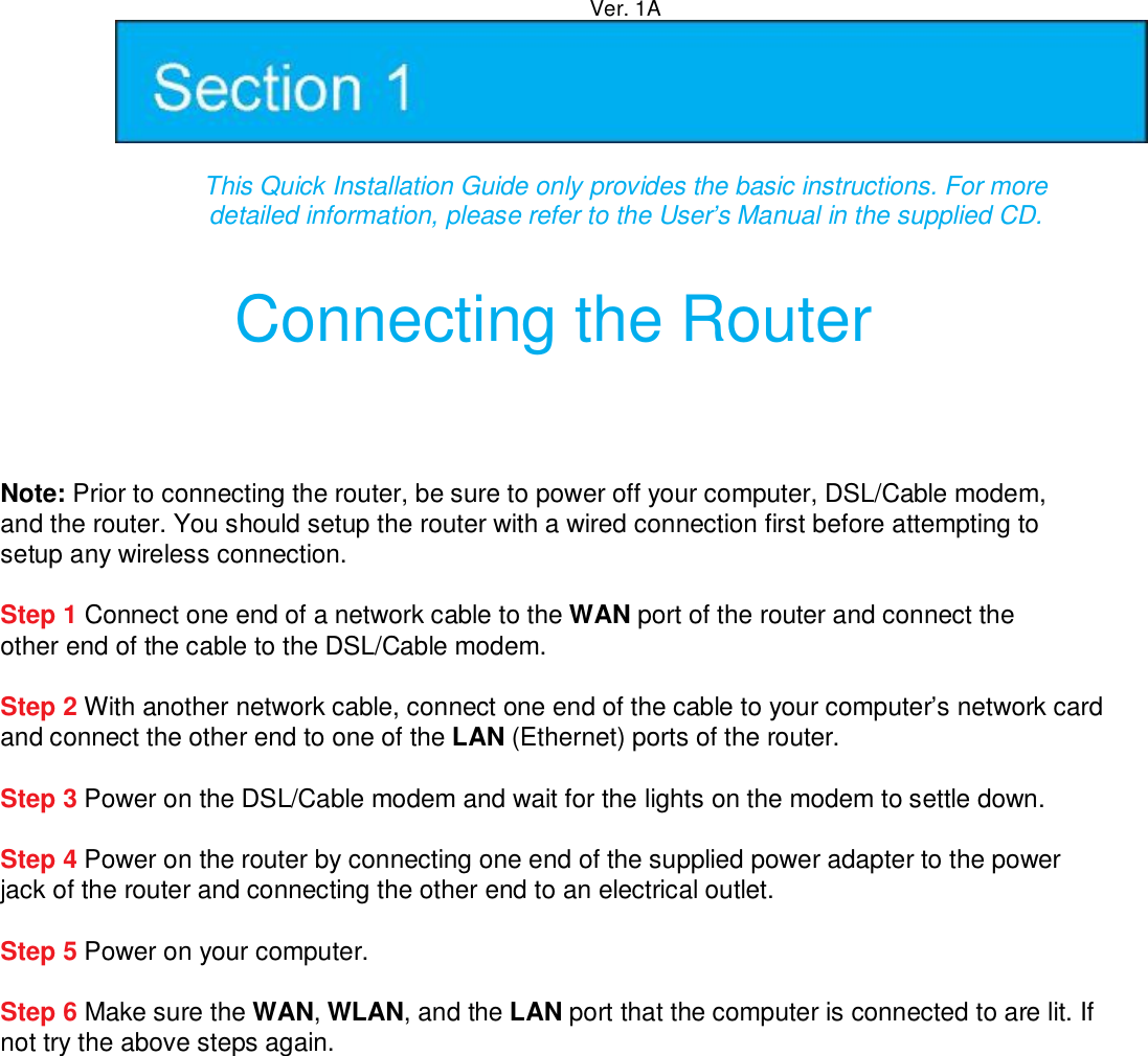 Ver. 1A   This Quick Installation Guide only provides the basic instructions. For more   detailed information, please refer to the User’s Manual in the supplied CD.    Connecting the Router  Note: Prior to connecting the router, be sure to power off your computer, DSL/Cable modem, and the router. You should setup the router with a wired connection first before attempting to setup any wireless connection.  Step 1 Connect one end of a network cable to the WAN port of the router and connect the other end of the cable to the DSL/Cable modem.  Step 2 With another network cable, connect one end of the cable to your computer’s network card and connect the other end to one of the LAN (Ethernet) ports of the router.  Step 3 Power on the DSL/Cable modem and wait for the lights on the modem to settle down.  Step 4 Power on the router by connecting one end of the supplied power adapter to the power jack of the router and connecting the other end to an electrical outlet.  Step 5 Power on your computer.  Step 6 Make sure the WAN, WLAN, and the LAN port that the computer is connected to are lit. If not try the above steps again.  