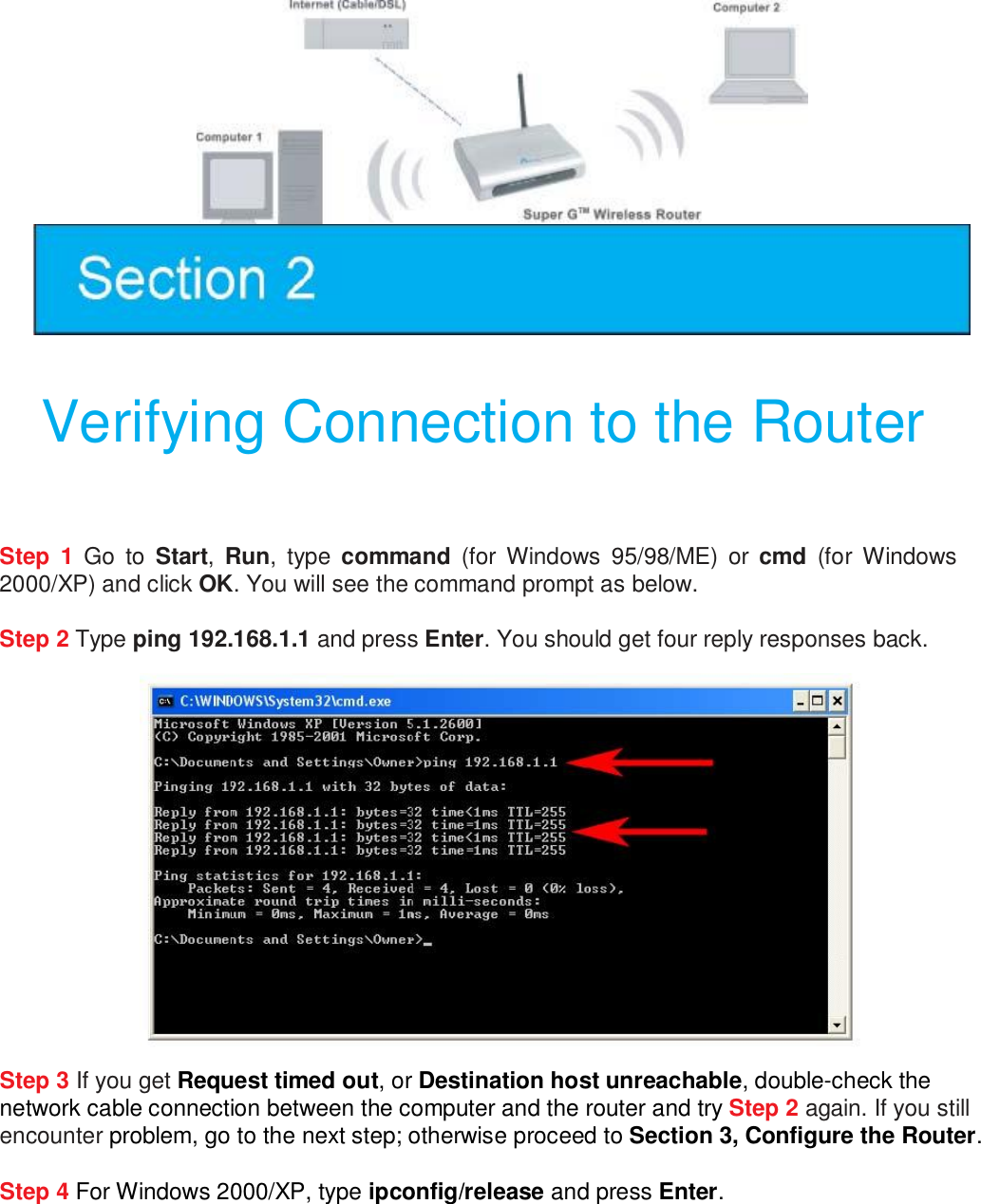    Verifying Connection to the Router  Step 1 Go to  Start,  Run, type  command (for Windows 95/98/ME) or  cmd (for Windows 2000/XP) and click OK. You will see the command prompt as below.  Step 2 Type ping 192.168.1.1 and press Enter. You should get four reply responses back.   Step 3 If you get Request timed out, or Destination host unreachable, double-check the network cable connection between the computer and the router and try Step 2 again. If you still encounter problem, go to the next step; otherwise proceed to Section 3, Configure the Router.  Step 4 For Windows 2000/XP, type ipconfig/release and press Enter.  