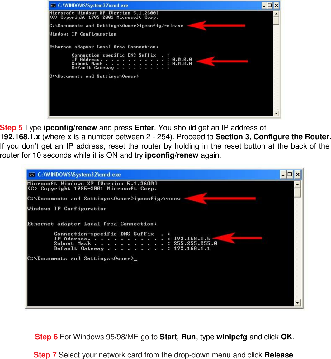  Step 5 Type ipconfig/renew and press Enter. You should get an IP address of  192.168.1.x (where x is a number between 2 - 254). Proceed to Section 3, Configure the Router. If you don’t get an IP address, reset the router by holding in the reset button at the back of the router for 10 seconds while it is ON and try ipconfig/renew again.   Step 6 For Windows 95/98/ME go to Start, Run, type winipcfg and click OK. Step 7 Select your network card from the drop-down menu and click Release.  