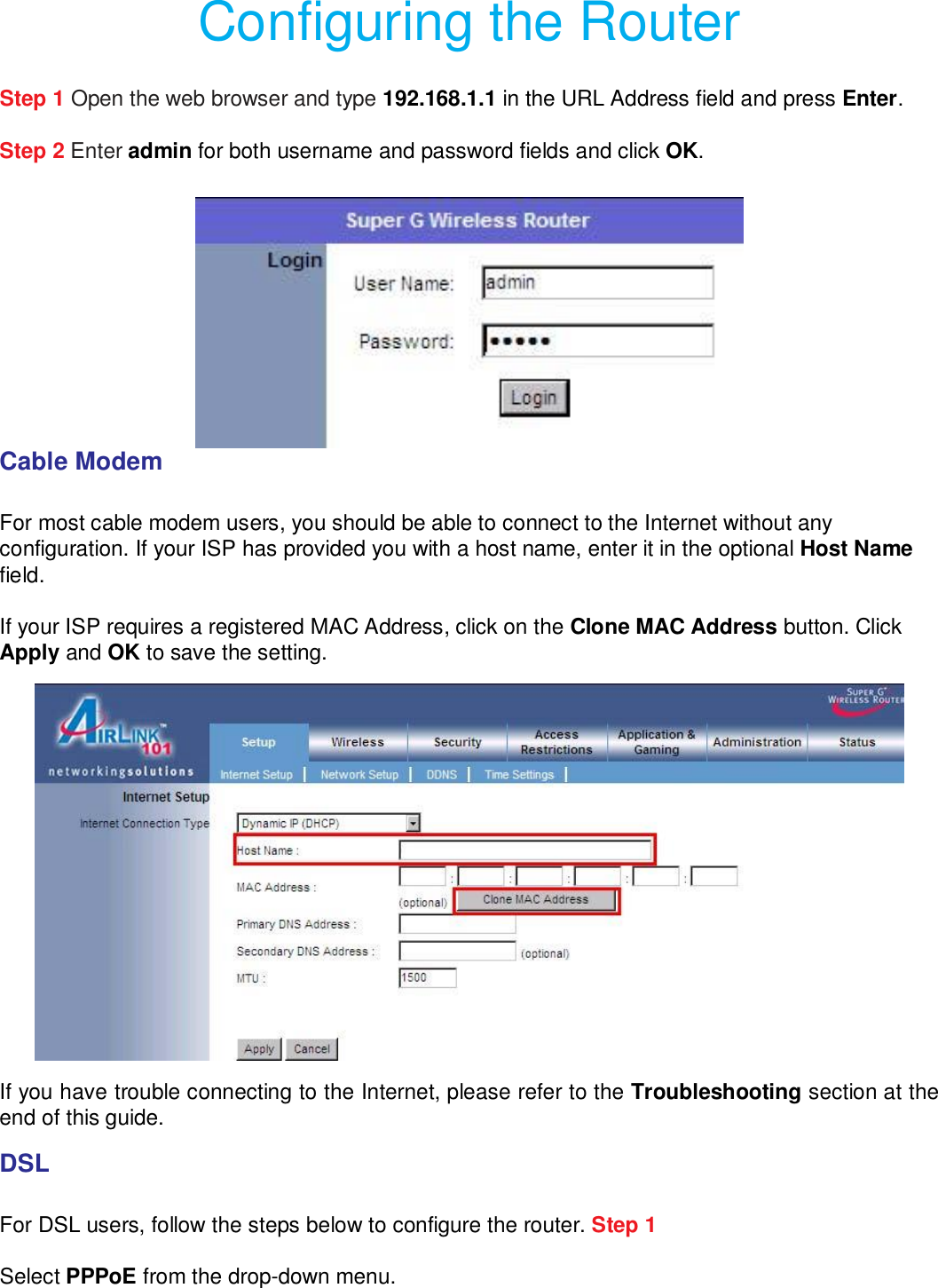 Configuring the Router  Step 1 Open the web browser and type 192.168.1.1 in the URL Address field and press Enter.  Step 2 Enter admin for both username and password fields and click OK.   Cable Modem   For most cable modem users, you should be able to connect to the Internet without any configuration. If your ISP has provided you with a host name, enter it in the optional Host Name field.  If your ISP requires a registered MAC Address, click on the Clone MAC Address button. Click Apply and OK to save the setting.   If you have trouble connecting to the Internet, please refer to the Troubleshooting section at the end of this guide.  DSL   For DSL users, follow the steps below to configure the router. Step 1 Select PPPoE from the drop-down menu.  