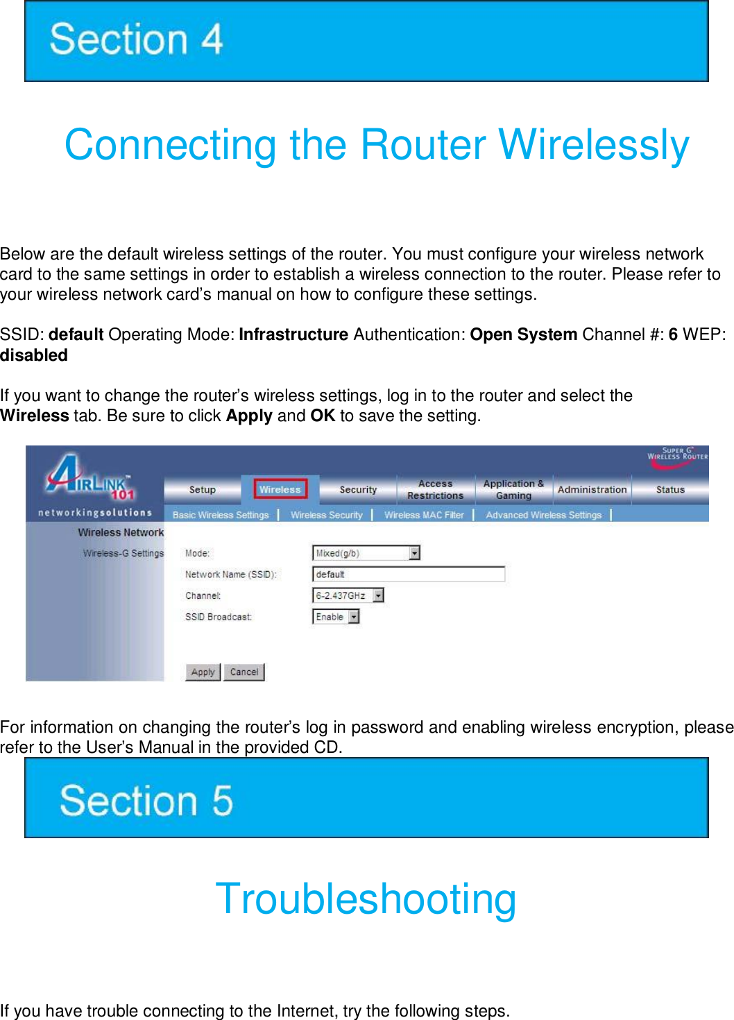    Connecting the Router Wirelessly  Below are the default wireless settings of the router. You must configure your wireless network card to the same settings in order to establish a wireless connection to the router. Please refer to your wireless network card’s manual on how to configure these settings.  SSID: default Operating Mode: Infrastructure Authentication: Open System Channel #: 6 WEP: disabled   If you want to change the router’s wireless settings, log in to the router and select the Wireless tab. Be sure to click Apply and OK to save the setting.   For information on changing the router’s log in password and enabling wireless encryption, please refer to the User’s Manual in the provided CD.    Troubleshooting  If you have trouble connecting to the Internet, try the following steps. 