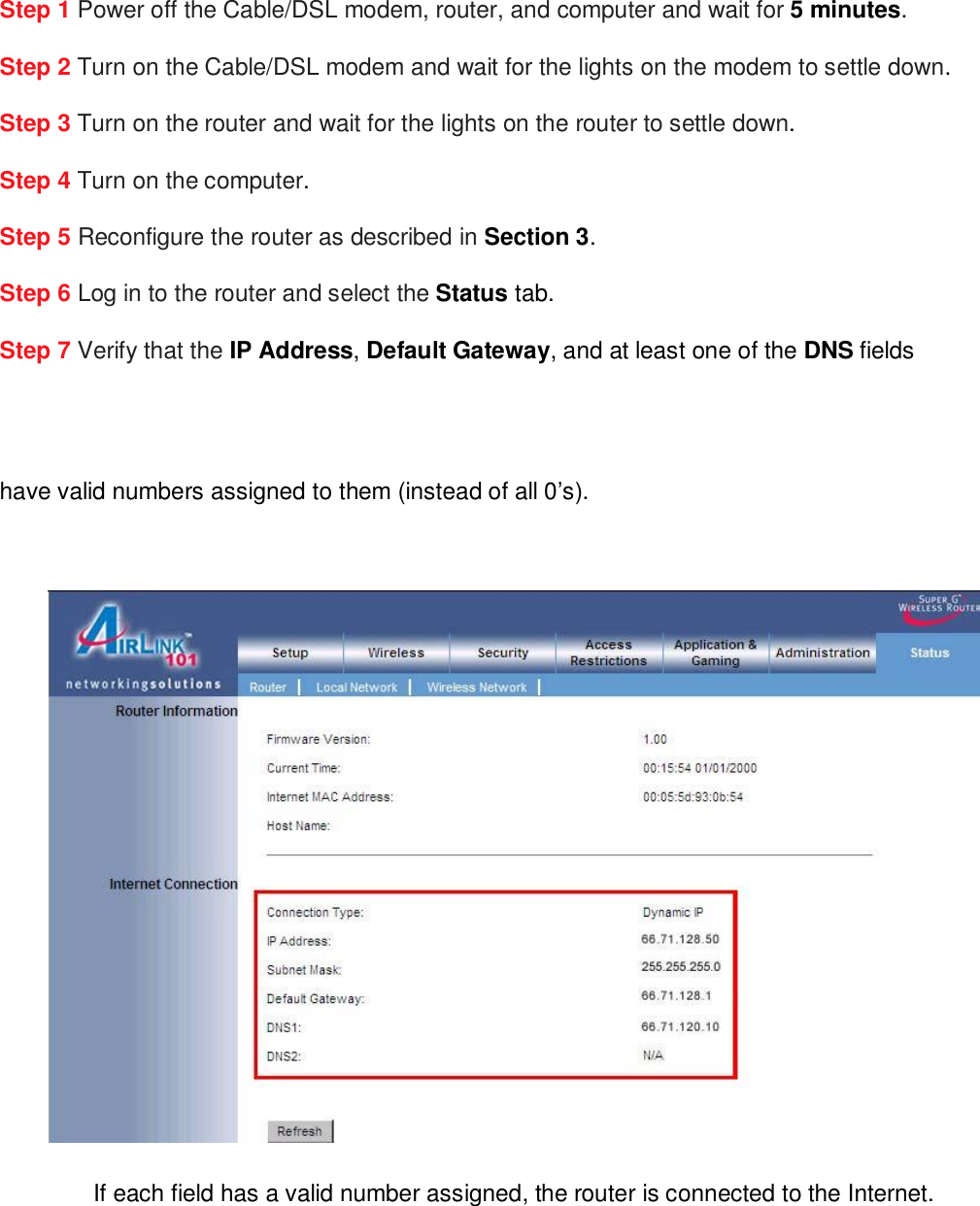 Step 1 Power off the Cable/DSL modem, router, and computer and wait for 5 minutes. Step 2 Turn on the Cable/DSL modem and wait for the lights on the modem to settle down. Step 3 Turn on the router and wait for the lights on the router to settle down. Step 4 Turn on the computer. Step 5 Reconfigure the router as described in Section 3. Step 6 Log in to the router and select the Status tab. Step 7 Verify that the IP Address, Default Gateway, and at least one of the DNS fields  have valid numbers assigned to them (instead of all 0’s).   If each field has a valid number assigned, the router is connected to the Internet.  