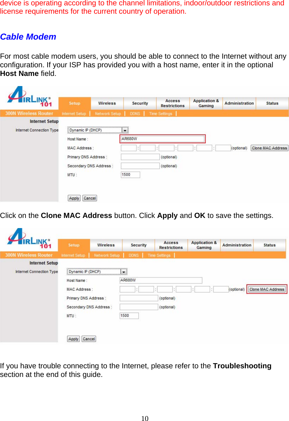 10 device is operating according to the channel limitations, indoor/outdoor restrictions and license requirements for the current country of operation.  Cable Modem  For most cable modem users, you should be able to connect to the Internet without any configuration. If your ISP has provided you with a host name, enter it in the optional Host Name field.     Click on the Clone MAC Address button. Click Apply and OK to save the settings.     If you have trouble connecting to the Internet, please refer to the Troubleshooting section at the end of this guide.   